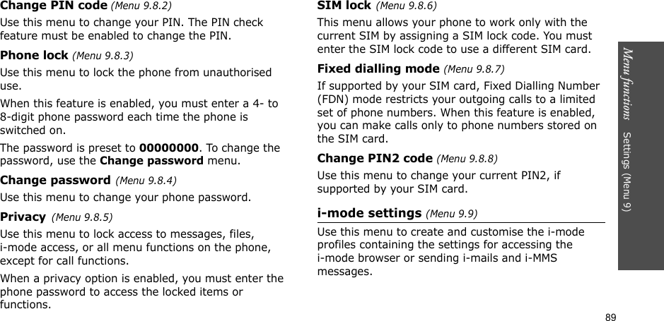 89Menu functions    Settings (Menu 9)Change PIN code (Menu 9.8.2) Use this menu to change your PIN. The PIN check feature must be enabled to change the PIN.Phone lock (Menu 9.8.3) Use this menu to lock the phone from unauthorised use. When this feature is enabled, you must enter a 4- to 8-digit phone password each time the phone is switched on.The password is preset to 00000000. To change the password, use the Change password menu.Change password(Menu 9.8.4)Use this menu to change your phone password. Privacy(Menu 9.8.5)Use this menu to lock access to messages, files,i-mode access, or all menu functions on the phone, except for call functions. When a privacy option is enabled, you must enter the phone password to access the locked items or functions. SIM lock(Menu 9.8.6)This menu allows your phone to work only with the current SIM by assigning a SIM lock code. You must enter the SIM lock code to use a different SIM card.Fixed dialling mode (Menu 9.8.7) If supported by your SIM card, Fixed Dialling Number (FDN) mode restricts your outgoing calls to a limited set of phone numbers. When this feature is enabled, you can make calls only to phone numbers stored on the SIM card.Change PIN2 code (Menu 9.8.8)Use this menu to change your current PIN2, if supported by your SIM card. i-mode settings (Menu 9.9)Use this menu to create and customise the i-mode profiles containing the settings for accessing the i-mode browser or sending i-mails and i-MMS messages.