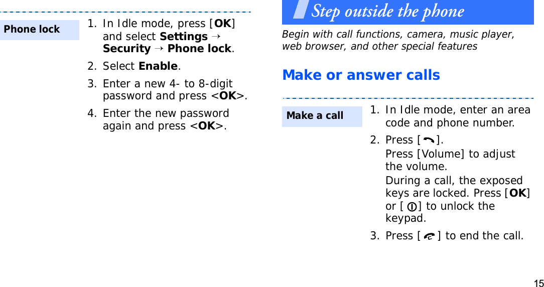15Step outside the phoneBegin with call functions, camera, music player, web browser, and other special featuresMake or answer calls1. In Idle mode, press [OK]and select Settings→Security→Phone lock.2. Select Enable.3. Enter a new 4- to 8-digit password and press &lt;OK&gt;.4. Enter the new password again and press &lt;OK&gt;.Phone lock1. In Idle mode, enter an area code and phone number.2. Press [ ].Press [Volume] to adjust the volume.During a call, the exposed keys are locked. Press [OK]or [ ] to unlock the keypad.3. Press [ ] to end the call.Make a call