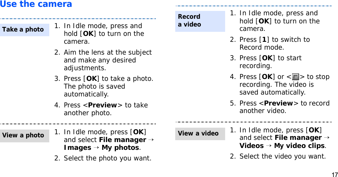 17Use the camera1. In Idle mode, press and hold [OK] to turn on the camera.2. Aim the lens at the subject and make any desired adjustments.3. Press [OK] to take a photo. The photo is saved automatically.4.Press &lt;Preview&gt; to take another photo.1. In Idle mode, press [OK]and select File manager→Images→My photos.2. Select the photo you want.Take a photoView a photo1. In Idle mode, press and hold [OK] to turn on the camera.2. Press [1] to switch to Record mode.3. Press [OK] to start recording.4. Press [OK] or &lt; &gt; to stop recording. The video is saved automatically.5. Press &lt;Preview&gt; to record another video.1. In Idle mode, press [OK]and select File manager→Videos→My video clips.2. Select the video you want.Record a videoView a video