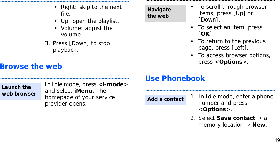 19Browse the web Use Phonebook• Right: skip to the next file.• Up: open the playlist.• Volume: adjust the volume.3. Press [Down] to stop playback.In Idle mode, press &lt;i-mode&gt;and select iMenu. The homepage of your service provider opens.Launch the web browser• To scroll through browser items, press [Up] or [Down]. • To select an item, press [OK].• To return to the previous page, press [Left].• To access browser options, press &lt;Options&gt;.1. In Idle mode, enter a phone number and press &lt;Options&gt;.2. Select Save contact→ a memory location →New.Navigate the webAdd a contact