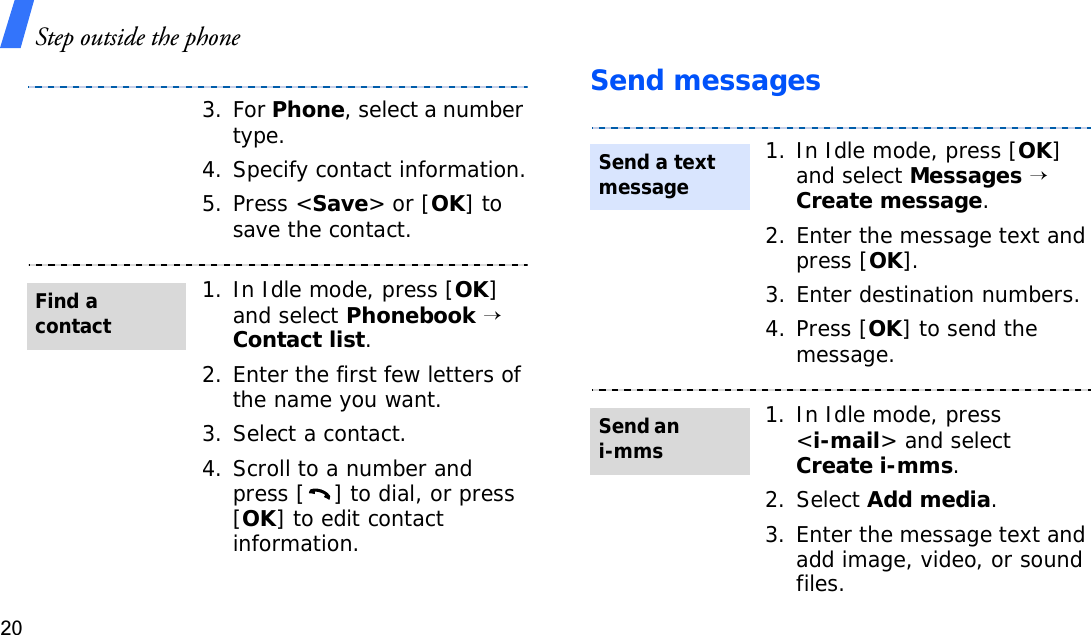 Step outside the phone20Send messages3. For Phone, select a number type.4. Specify contact information.5. Press &lt;Save&gt; or [OK] to save the contact.1. In Idle mode, press [OK]and select Phonebook→Contact list.2. Enter the first few letters of the name you want.3. Select a contact.4. Scroll to a number and press [ ] to dial, or press [OK] to edit contact information.Find a contact1. In Idle mode, press [OK]and select Messages→Create message.2. Enter the message text and press [OK].3. Enter destination numbers.4. Press [OK] to send the message.1. In Idle mode, press &lt;i-mail&gt; and select Create i-mms.2. Select Add media.3. Enter the message text and add image, video, or sound files.Send a text messageSend an i-mms
