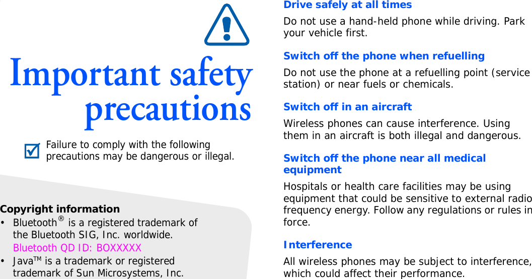 Important safetyprecautionsDrive safely at all timesDo not use a hand-held phone while driving. Park your vehicle first. Switch off the phone when refuellingDo not use the phone at a refuelling point (service station) or near fuels or chemicals.Switch off in an aircraftWireless phones can cause interference. Using them in an aircraft is both illegal and dangerous.Switch off the phone near all medical equipmentHospitals or health care facilities may be using equipment that could be sensitive to external radio frequency energy. Follow any regulations or rules in force.InterferenceAll wireless phones may be subject to interference, which could affect their performance.Failure to comply with the following precautions may be dangerous or illegal.Copyright information•Bluetooth® is a registered trademark of the Bluetooth SIG, Inc. worldwide.Bluetooth QD ID: BOXXXXX•JavaTM is a trademark or registered trademark of Sun Microsystems, Inc.