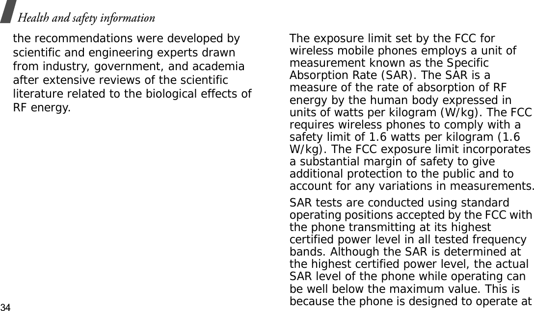 Health and safety information34the recommendations were developed by scientific and engineering experts drawn from industry, government, and academia after extensive reviews of the scientific literature related to the biological effects of RF energy.The exposure limit set by the FCC for wireless mobile phones employs a unit of measurement known as the Specific Absorption Rate (SAR). The SAR is a measure of the rate of absorption of RF energy by the human body expressed in units of watts per kilogram (W/kg). The FCC requires wireless phones to comply with a safety limit of 1.6 watts per kilogram (1.6 W/kg). The FCC exposure limit incorporates a substantial margin of safety to give additional protection to the public and to account for any variations in measurements.SAR tests are conducted using standard operating positions accepted by the FCC with the phone transmitting at its highest certified power level in all tested frequency bands. Although the SAR is determined at the highest certified power level, the actual SAR level of the phone while operating can be well below the maximum value. This is because the phone is designed to operate at 