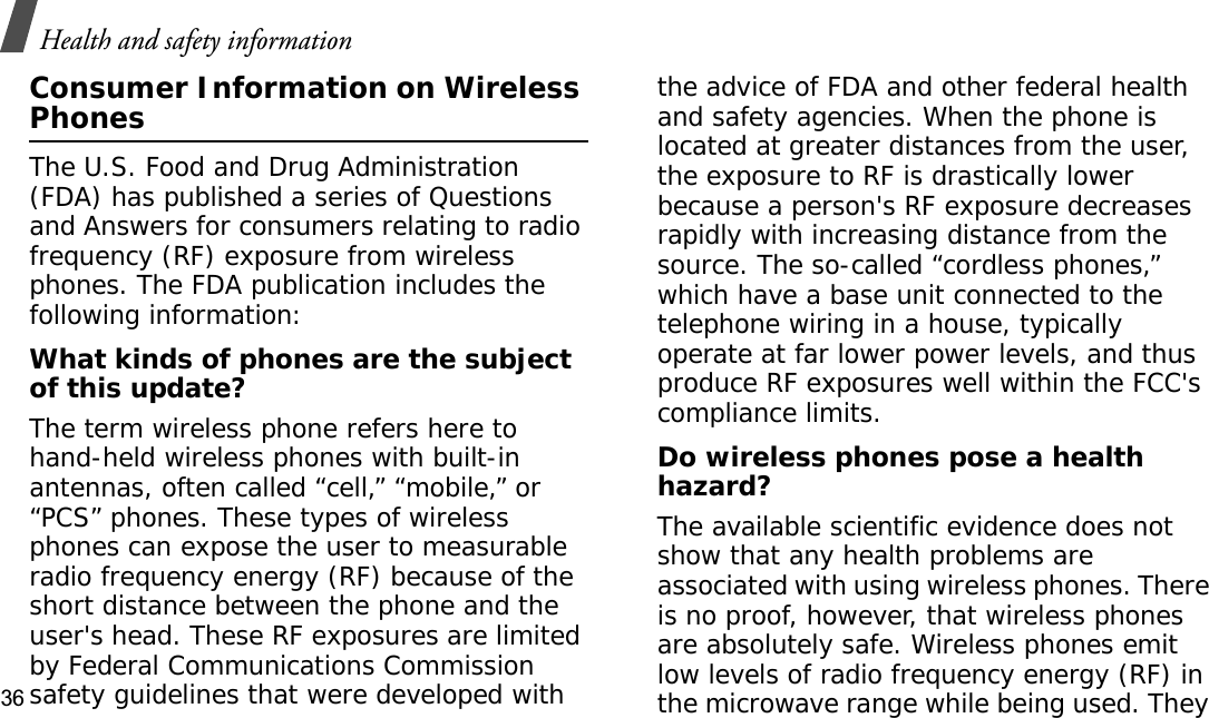 Health and safety information36Consumer Information on Wireless PhonesThe U.S. Food and Drug Administration (FDA) has published a series of Questions and Answers for consumers relating to radio frequency (RF) exposure from wireless phones. The FDA publication includes the following information:What kinds of phones are the subject of this update?The term wireless phone refers here to hand-held wireless phones with built-in antennas, often called “cell,” “mobile,” or “PCS” phones. These types of wireless phones can expose the user to measurable radio frequency energy (RF) because of the short distance between the phone and the user&apos;s head. These RF exposures are limited by Federal Communications Commission safety guidelines that were developed with the advice of FDA and other federal health and safety agencies. When the phone is located at greater distances from the user, the exposure to RF is drastically lower because a person&apos;s RF exposure decreases rapidly with increasing distance from the source. The so-called “cordless phones,” which have a base unit connected to the telephone wiring in a house, typically operate at far lower power levels, and thus produce RF exposures well within the FCC&apos;s compliance limits.Do wireless phones pose a health hazard?The available scientific evidence does not show that any health problems are associated with using wireless phones. There is no proof, however, that wireless phones are absolutely safe. Wireless phones emit low levels of radio frequency energy (RF) in the microwave range while being used. They 