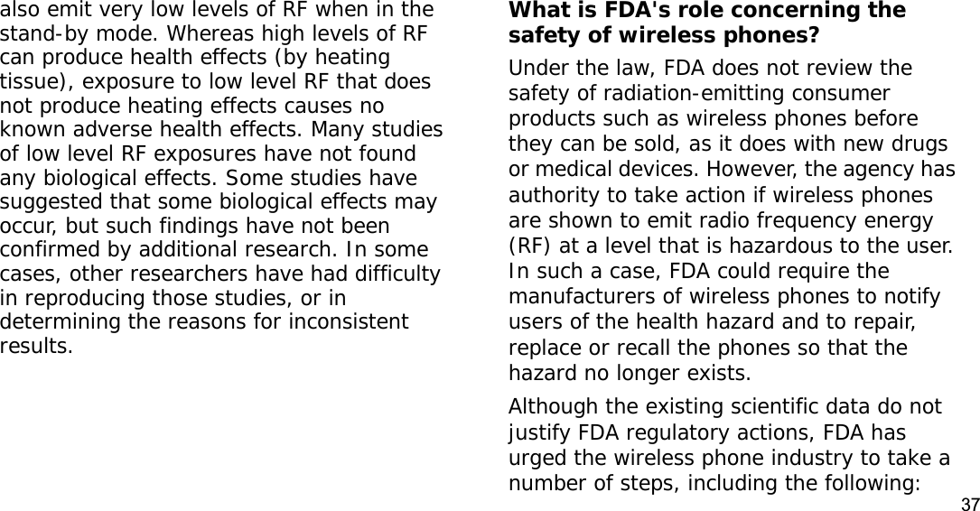 37also emit very low levels of RF when in the stand-by mode. Whereas high levels of RF can produce health effects (by heating tissue), exposure to low level RF that does not produce heating effects causes no known adverse health effects. Many studies of low level RF exposures have not found any biological effects. Some studies have suggested that some biological effects may occur, but such findings have not been confirmed by additional research. In some cases, other researchers have had difficulty in reproducing those studies, or in determining the reasons for inconsistent results.What is FDA&apos;s role concerning the safety of wireless phones?Under the law, FDA does not review the safety of radiation-emitting consumer products such as wireless phones before they can be sold, as it does with new drugs or medical devices. However, the agency has authority to take action if wireless phones are shown to emit radio frequency energy (RF) at a level that is hazardous to the user. In such a case, FDA could require the manufacturers of wireless phones to notify users of the health hazard and to repair, replace or recall the phones so that the hazard no longer exists.Although the existing scientific data do not justify FDA regulatory actions, FDA has urged the wireless phone industry to take a number of steps, including the following: