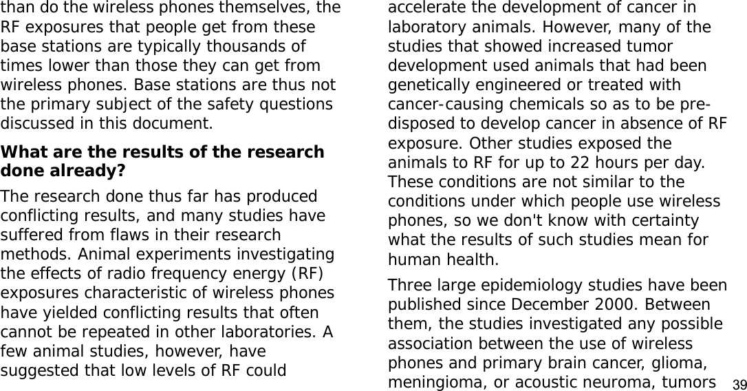 39than do the wireless phones themselves, the RF exposures that people get from these base stations are typically thousands of times lower than those they can get from wireless phones. Base stations are thus not the primary subject of the safety questions discussed in this document.What are the results of the research done already?The research done thus far has produced conflicting results, and many studies have suffered from flaws in their research methods. Animal experiments investigating the effects of radio frequency energy (RF) exposures characteristic of wireless phones have yielded conflicting results that often cannot be repeated in other laboratories. A few animal studies, however, have suggested that low levels of RF could accelerate the development of cancer in laboratory animals. However, many of the studies that showed increased tumor development used animals that had been genetically engineered or treated with cancer-causing chemicals so as to be pre-disposed to develop cancer in absence of RF exposure. Other studies exposed the animals to RF for up to 22 hours per day. These conditions are not similar to the conditions under which people use wireless phones, so we don&apos;t know with certainty what the results of such studies mean for human health.Three large epidemiology studies have been published since December 2000. Between them, the studies investigated any possible association between the use of wireless phones and primary brain cancer, glioma, meningioma, or acoustic neuroma, tumors 