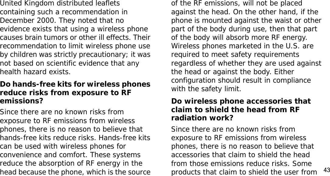 43United Kingdom distributed leaflets containing such a recommendation in December 2000. They noted that no evidence exists that using a wireless phone causes brain tumors or other ill effects. Their recommendation to limit wireless phone use by children was strictly precautionary; it was not based on scientific evidence that any health hazard exists. Do hands-free kits for wireless phones reduce risks from exposure to RF emissions?Since there are no known risks from exposure to RF emissions from wireless phones, there is no reason to believe that hands-free kits reduce risks. Hands-free kits can be used with wireless phones for convenience and comfort. These systems reduce the absorption of RF energy in the head because the phone, which is the source of the RF emissions, will not be placed against the head. On the other hand, if the phone is mounted against the waist or other part of the body during use, then that part of the body will absorb more RF energy. Wireless phones marketed in the U.S. are required to meet safety requirements regardless of whether they are used against the head or against the body. Either configuration should result in compliance with the safety limit.Do wireless phone accessories that claim to shield the head from RF radiation work?Since there are no known risks from exposure to RF emissions from wireless phones, there is no reason to believe that accessories that claim to shield the head from those emissions reduce risks. Some products that claim to shield the user from 