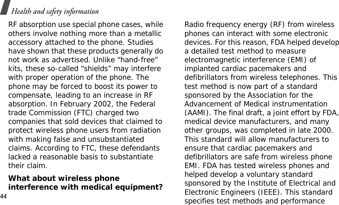 Health and safety information44RF absorption use special phone cases, while others involve nothing more than a metallic accessory attached to the phone. Studies have shown that these products generally do not work as advertised. Unlike “hand-free” kits, these so-called “shields” may interfere with proper operation of the phone. The phone may be forced to boost its power to compensate, leading to an increase in RF absorption. In February 2002, the Federal trade Commission (FTC) charged two companies that sold devices that claimed to protect wireless phone users from radiation with making false and unsubstantiated claims. According to FTC, these defendants lacked a reasonable basis to substantiate their claim.What about wireless phone interference with medical equipment?Radio frequency energy (RF) from wireless phones can interact with some electronic devices. For this reason, FDA helped develop a detailed test method to measure electromagnetic interference (EMI) of implanted cardiac pacemakers and defibrillators from wireless telephones. This test method is now part of a standard sponsored by the Association for the Advancement of Medical instrumentation (AAMI). The final draft, a joint effort by FDA, medical device manufacturers, and many other groups, was completed in late 2000. This standard will allow manufacturers to ensure that cardiac pacemakers and defibrillators are safe from wireless phone EMI. FDA has tested wireless phones and helped develop a voluntary standard sponsored by the Institute of Electrical and Electronic Engineers (IEEE). This standard specifies test methods and performance 