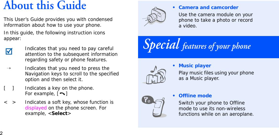 2About this GuideThis User’s Guide provides you with condensed information about how to use your phone.In this guide, the following instruction icons appear:Indicates that you need to pay careful attention to the subsequent information regarding safety or phone features.→Indicates that you need to press the Navigation keys to scroll to the specified option and then select it.[ ] Indicates a key on the phone. For example, [ ]&lt; &gt; Indicates a soft key, whose function is displayed on the phone screen. For example, &lt;Select&gt;• Camera and camcorderUse the camera module on your phone to take a photo or record a video.Special features of your phone•Music playerPlay music files using your phone as a Music player.•Offline modeSwitch your phone to Offline mode to use its non-wireless functions while on an aeroplane.