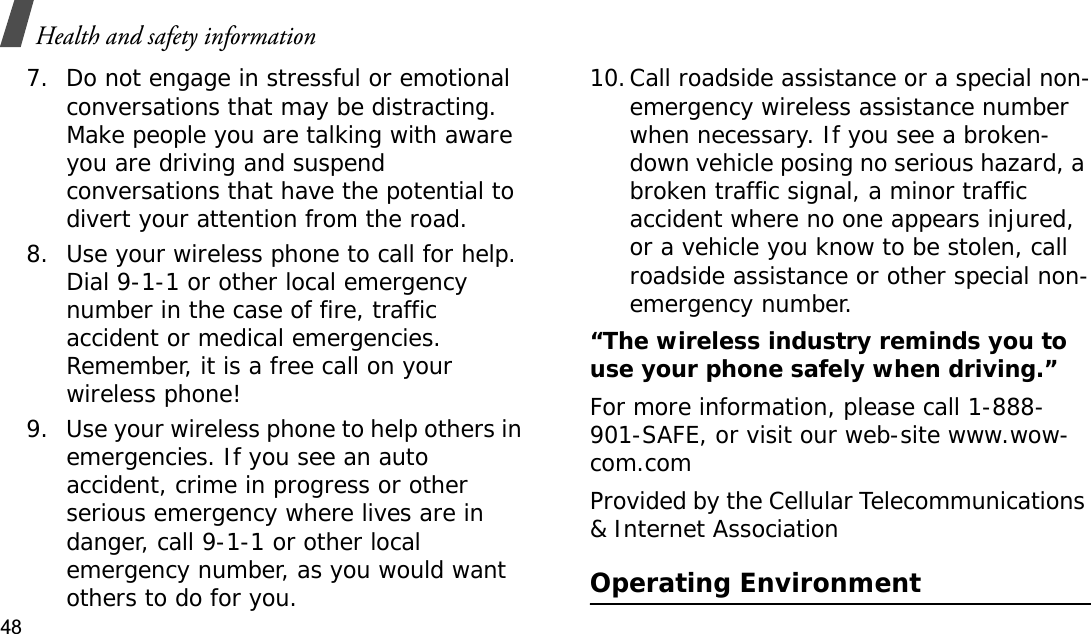Health and safety information487. Do not engage in stressful or emotional conversations that may be distracting. Make people you are talking with aware you are driving and suspend conversations that have the potential to divert your attention from the road.8. Use your wireless phone to call for help. Dial 9-1-1 or other local emergency number in the case of fire, traffic accident or medical emergencies. Remember, it is a free call on your wireless phone!9. Use your wireless phone to help others in emergencies. If you see an auto accident, crime in progress or other serious emergency where lives are in danger, call 9-1-1 or other local emergency number, as you would want others to do for you.10.Call roadside assistance or a special non-emergency wireless assistance number when necessary. If you see a broken-down vehicle posing no serious hazard, a broken traffic signal, a minor traffic accident where no one appears injured, or a vehicle you know to be stolen, call roadside assistance or other special non-emergency number.“The wireless industry reminds you to use your phone safely when driving.”For more information, please call 1-888-901-SAFE, or visit our web-site www.wow-com.comProvided by the Cellular Telecommunications &amp; Internet AssociationOperating Environment