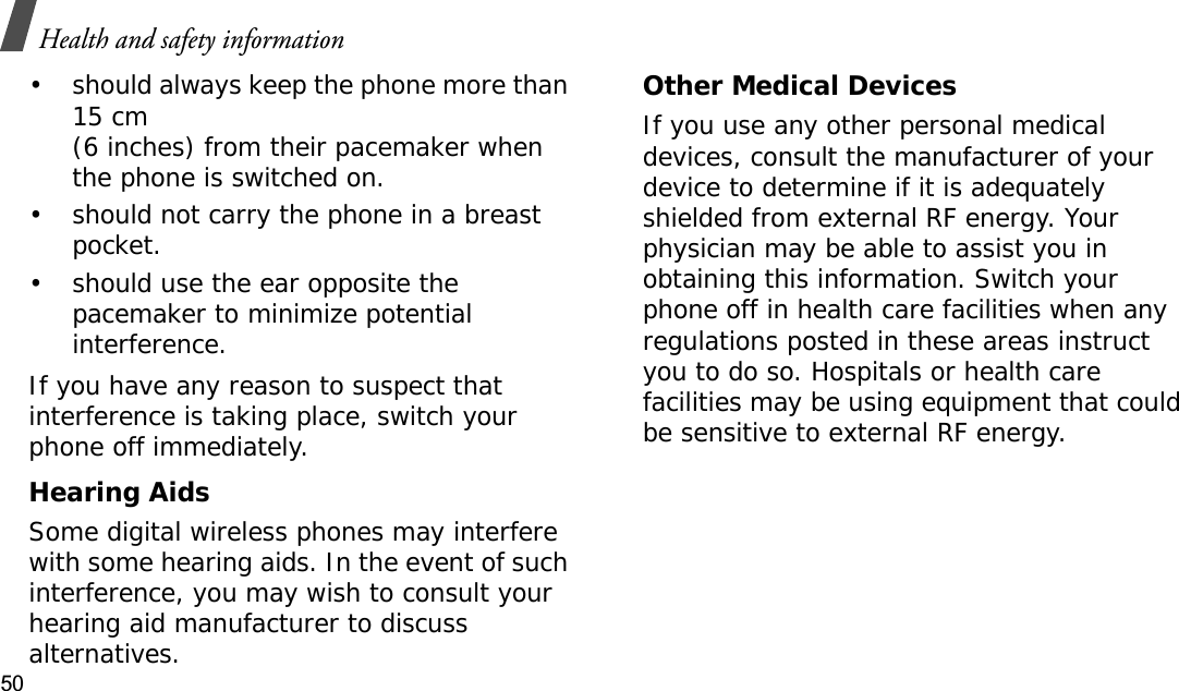 Health and safety information50• should always keep the phone more than 15 cm (6 inches) from their pacemaker when the phone is switched on.• should not carry the phone in a breast pocket.• should use the ear opposite the pacemaker to minimize potential interference.If you have any reason to suspect that interference is taking place, switch your phone off immediately.Hearing AidsSome digital wireless phones may interfere with some hearing aids. In the event of such interference, you may wish to consult your hearing aid manufacturer to discuss alternatives.Other Medical DevicesIf you use any other personal medical devices, consult the manufacturer of your device to determine if it is adequately shielded from external RF energy. Your physician may be able to assist you in obtaining this information. Switch your phone off in health care facilities when any regulations posted in these areas instruct you to do so. Hospitals or health care facilities may be using equipment that could be sensitive to external RF energy.