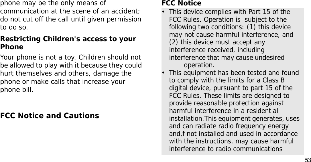 53phone may be the only means of communication at the scene of an accident; do not cut off the call until given permission to do so.Restricting Children&apos;s access to your PhoneYour phone is not a toy. Children should not be allowed to play with it because they could hurt themselves and others, damage the phone or make calls that increase your phone bill.FCC Notice and CautionsFCC Notice•  This device complies with Part 15 of the FCC Rules. Operation is  subject to the following two conditions: (1) this device may not cause harmful interference, and (2) this device must accept any interference received, including interference that may cause undesired                 operation.•  This equipment has been tested and found to comply with the limits for a Class B digital device, pursuant to part 15 of the FCC Rules. These limits are designed to provide reasonable protection against harmful interference in a residential installation.This equipment generates, uses and can radiate radio frequency energy and,f not installed and used in accordance with the instructions, may cause harmful interference to radio communications