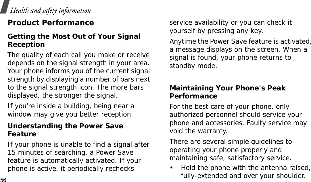 Health and safety information56Product PerformanceGetting the Most Out of Your Signal ReceptionThe quality of each call you make or receive depends on the signal strength in your area. Your phone informs you of the current signal strength by displaying a number of bars next to the signal strength icon. The more bars displayed, the stronger the signal.If you&apos;re inside a building, being near a window may give you better reception.Understanding the Power Save FeatureIf your phone is unable to find a signal after 15 minutes of searching, a Power Save feature is automatically activated. If your phone is active, it periodically rechecks service availability or you can check it yourself by pressing any key.Anytime the Power Save feature is activated, a message displays on the screen. When a signal is found, your phone returns to standby mode.Maintaining Your Phone&apos;s Peak PerformanceFor the best care of your phone, only authorized personnel should service your phone and accessories. Faulty service may void the warranty.There are several simple guidelines to operating your phone properly and maintaining safe, satisfactory service.• Hold the phone with the antenna raised, fully-extended and over your shoulder.