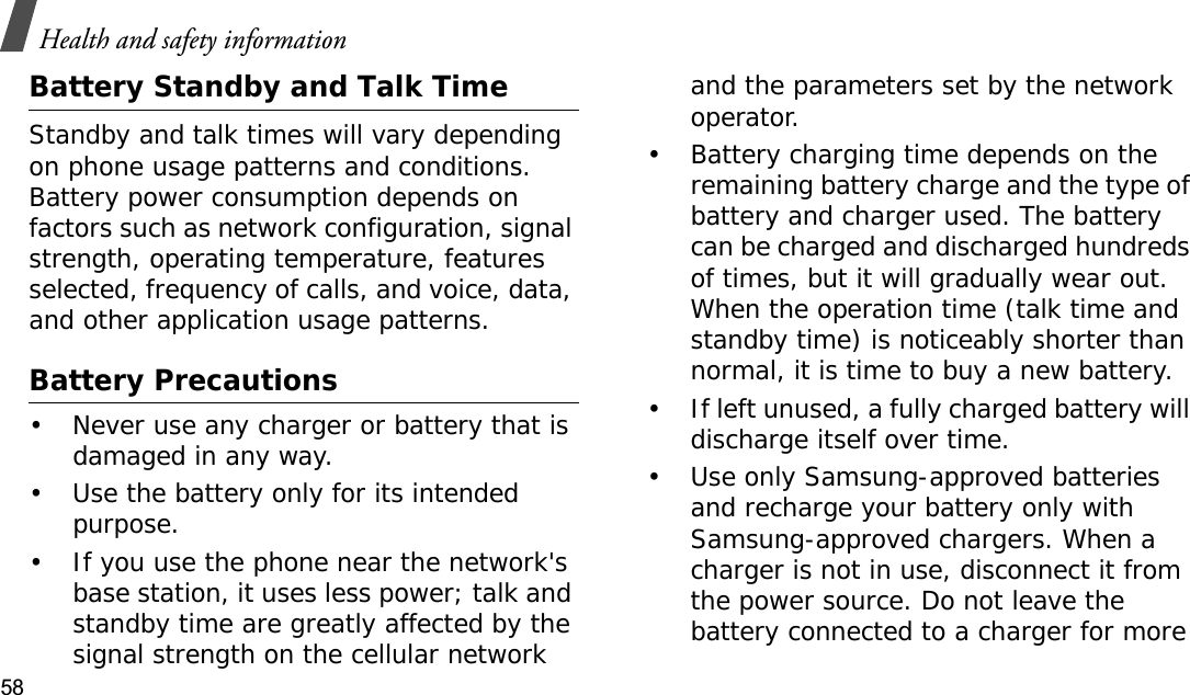 Health and safety information58Battery Standby and Talk TimeStandby and talk times will vary depending on phone usage patterns and conditions. Battery power consumption depends on factors such as network configuration, signal strength, operating temperature, features selected, frequency of calls, and voice, data, and other application usage patterns. Battery Precautions• Never use any charger or battery that is damaged in any way.• Use the battery only for its intended purpose.• If you use the phone near the network&apos;s base station, it uses less power; talk and standby time are greatly affected by the signal strength on the cellular network and the parameters set by the network operator.• Battery charging time depends on the remaining battery charge and the type of battery and charger used. The battery can be charged and discharged hundreds of times, but it will gradually wear out. When the operation time (talk time and standby time) is noticeably shorter than normal, it is time to buy a new battery.• If left unused, a fully charged battery will discharge itself over time.• Use only Samsung-approved batteries and recharge your battery only with Samsung-approved chargers. When a charger is not in use, disconnect it from the power source. Do not leave the battery connected to a charger for more 
