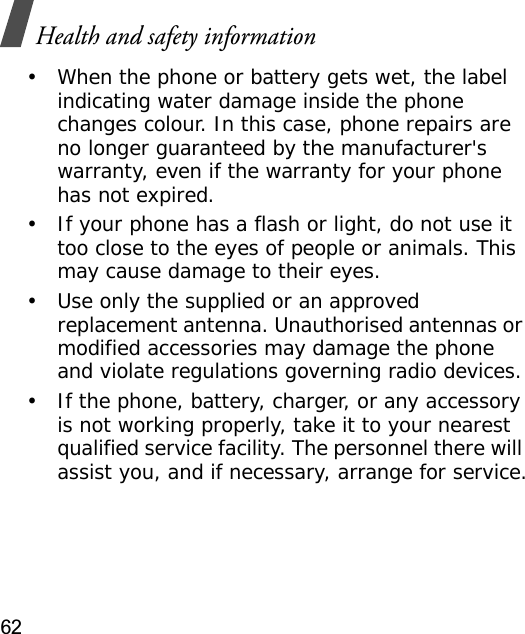 Health and safety information62• When the phone or battery gets wet, the label indicating water damage inside the phone changes colour. In this case, phone repairs are no longer guaranteed by the manufacturer&apos;s warranty, even if the warranty for your phone has not expired.• If your phone has a flash or light, do not use it too close to the eyes of people or animals. This may cause damage to their eyes.• Use only the supplied or an approved replacement antenna. Unauthorised antennas or modified accessories may damage the phone and violate regulations governing radio devices.• If the phone, battery, charger, or any accessory is not working properly, take it to your nearest qualified service facility. The personnel there will assist you, and if necessary, arrange for service.