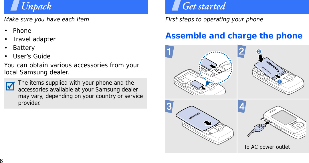 6UnpackMake sure you have each item• Phone•Travel adapter•Battery• User’s GuideYou can obtain various accessories from your local Samsung dealer.Get startedFirst steps to operating your phoneAssemble and charge the phone The items supplied with your phone and the accessories available at your Samsung dealer may vary, depending on your country or service provider.To AC power outlet