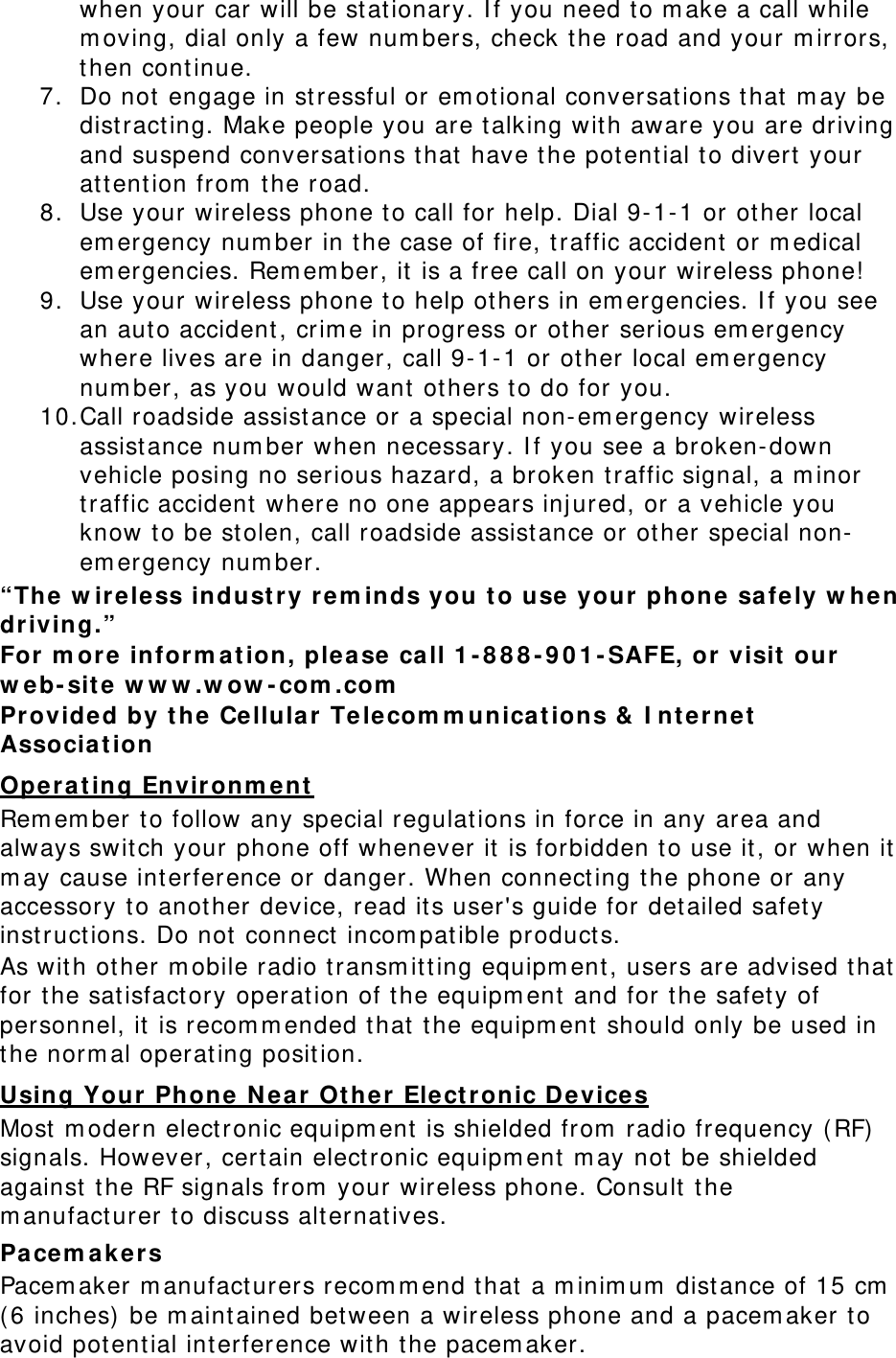 when your car will be st at ionary. I f you need t o m ake a call while m oving, dial only a few num bers, check the road and your m irrors, then cont inue. 7. Do not  engage in st ressful or em ot ional conversat ions t hat m ay be dist ract ing. Make people you are talking with aware you are driving and suspend conversat ions t hat  have t he potential t o divert your attent ion from  t he road. 8. Use your wireless phone to call for help. Dial 9- 1- 1 or ot her local em ergency num ber in t he case of fire, t raffic accident or m edical em ergencies. Rem em ber, it is a free call on your wireless phone! 9. Use your wireless phone t o help ot hers in em ergencies. I f you see an auto accident , crim e in progress or ot her  serious em ergency where lives are in danger, call 9- 1- 1 or other local em ergency num ber, as you would want  others to do for you. 10. Call roadside assist ance or a special non-em ergency wireless assist ance num ber when necessary. I f you see a broken-dow n vehicle posing no serious hazard, a broken t raffic signal, a m inor traffic accident  where no one appears inj ured, or a vehicle you know to be st olen, call roadside assist ance or ot her special non-em ergency num ber. “The w irele ss indust r y r em inds you  t o use  your phone safe ly w he n driving.” For  m ore  infor m a t ion, please ca ll 1 -888-901-SAFE, or visit  our w eb-sit e w w w .w ow -com .com  Provided by t he Ce llu lar Te lecom m unicat ion s &amp;  I nt er net  Associa t ion Oper a t ing Envir onm e nt  Rem em ber to follow any special regulations in force in any area and always swit ch your phone off w henever it  is forbidden t o use it, or when it  m ay cause int erference or danger. When connect ing the phone or any accessory to another device, read its user&apos;s guide for detailed safety inst ruct ions. Do not  connect  incom pat ible product s. As wit h other m obile radio t ransm itt ing equipm ent , users are advised that  for t he sat isfact ory operat ion of t he equipm ent  and for t he safety of personnel, it  is recom m ended t hat  t he equipm ent  should only be used in the norm al oper at ing posit ion. Using Your  Phone N ea r  Ot her Elect r onic D evices Most  m odern electronic equipm ent  is shielded from  radio frequency ( RF)  signals. How ever, certain electronic equipm ent  m ay not  be shielded against  t he RF signals from  your wireless phone. Consult  t he m anufacturer t o discuss alt ernatives. Pa cem a kers Pacem aker m anufacturers recom m end that  a m inim um  dist ance of 15 cm  ( 6 inches)  be m aint ained bet ween a wir eless phone and a pacem aker t o avoid pot ent ial int erference wit h t he pacem aker . 