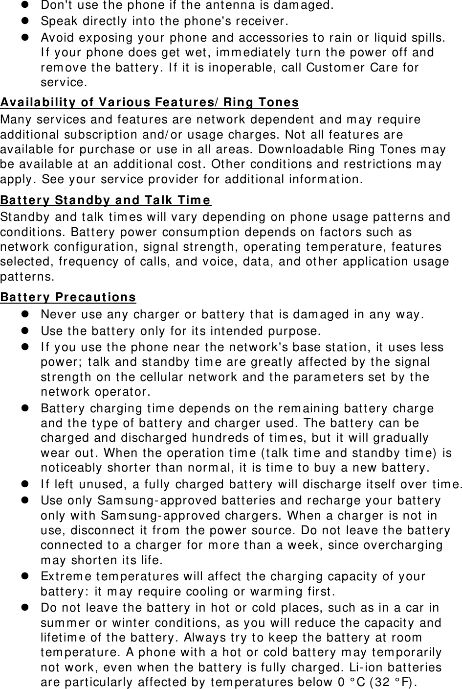  Don&apos;t  use t he phone if t he antenna is dam aged.  Speak direct ly int o t he phone&apos;s receiver.  Avoid exposing your phone and accessories t o rain or liquid spills. I f your phone does get  wet , im m ediately t urn the power off and rem ove t he bat t ery. I f it  is inoperable, call Custom er Care for service. Ava ila bilit y of Va rious Fea t ur es/ Ring Tone s Many services and features are network dependent  and m ay require addit ional subscript ion and/ or usage charges. Not all features are available for purchase or use in all areas. Downloadable Ring Tones m ay be available at  an addit ional cost . Ot her  condit ions and rest rictions m ay apply. See your service provider for addit ional inform at ion. Ba t t e r y St a ndby a nd Ta lk Tim e St andby and t alk tim es will vary depending on phone usage pat t erns and condit ions. Bat tery power consum pt ion depends on fact ors such as net work configurat ion, signal st rength, operat ing t em perat ure, feat ures select ed, frequency of calls, and voice, dat a, and ot her applicat ion usage patterns.   Ba t t e r y Pre caut ions  Never use any charger or battery t hat is dam aged in any way.  Use the bat t ery only for it s int ended purpose.  I f you use t he phone near the network&apos;s base stat ion, it uses less power;  t alk and st andby t im e are great ly affected by t he signal strengt h on t he cellular net work and the param et ers set  by t he network operat or.  Bat t ery charging t im e depends on the rem aining bat t ery charge and t he t ype of batt ery and charger used. The bat t ery can be charged and discharged hundreds of t im es, but  it  w ill gradually wear out. When t he operat ion tim e ( t alk t im e and standby t im e)  is noticeably shorter t han norm al, it  is t im e t o buy a new  bat t ery.  I f left  unused, a fully charged bat tery w ill discharge itself over tim e.  Use only Sam sung-approved batteries and recharge your battery only wit h Sam sung-approved charger s. When a charger  is not in use, disconnect  it fr om  t he power source. Do not leave the bat t ery connect ed t o a charger for m ore t han a week, since overcharging m ay short en its life.  Ext rem e t em perat ures w ill affect  the charging capacity of your battery:  it m ay require cooling or warm ing first .  Do not leave t he bat t ery in hot  or cold places, such as in a car in sum m er or winter condit ions, as you will reduce the capacit y and lifet im e of t he bat t ery. Always t ry to keep t he bat tery at room  tem perat ure. A phone w it h a hot  or cold bat tery m ay tem porarily not work, even when the battery is fully  charged. Li-ion bat t eries are par ticularly affect ed by tem perat ures below 0 ° C ( 32 ° F). 