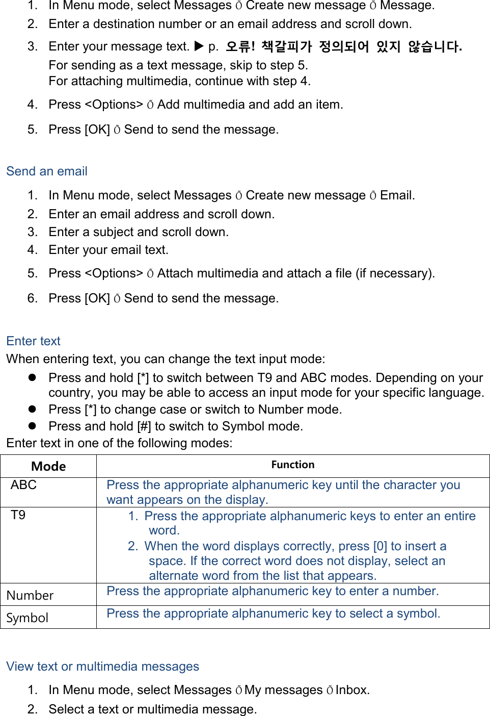 1. In Menu mode, select Messages Õ Create new message Õ Message. 2. Enter a destination number or an email address and scroll down. 3. Enter your message text.  p.  오류!  책갈피가 정의되어 있지 않습니다. For sending as a text message, skip to step 5. For attaching multimedia, continue with step 4. 4.  Press &lt;Options&gt; Õ Add multimedia and add an item. 5.  Press [OK] Õ Send to send the message.  Send an email 1. In Menu mode, select Messages Õ Create new message Õ Email. 2. Enter an email address and scroll down. 3. Enter a subject and scroll down. 4. Enter your email text. 5.  Press &lt;Options&gt; Õ Attach multimedia and attach a file (if necessary). 6.  Press [OK] Õ Send to send the message.  Enter text When entering text, you can change the text input mode:  Press and hold [*] to switch between T9 and ABC modes. Depending on your country, you may be able to access an input mode for your specific language.   Press [*] to change case or switch to Number mode.  Press and hold [#] to switch to Symbol mode. Enter text in one of the following modes: Mode Function ABC Press the appropriate alphanumeric key until the character you want appears on the display. T9 1. Press the appropriate alphanumeric keys to enter an entire word. 2. When the word displays correctly, press [0] to insert a space. If the correct word does not display, select an alternate word from the list that appears. Number Press the appropriate alphanumeric key to enter a number. Symbol Press the appropriate alphanumeric key to select a symbol.  View text or multimedia messages 1. In Menu mode, select Messages Õ My messages Õ Inbox. 2. Select a text or multimedia message. 