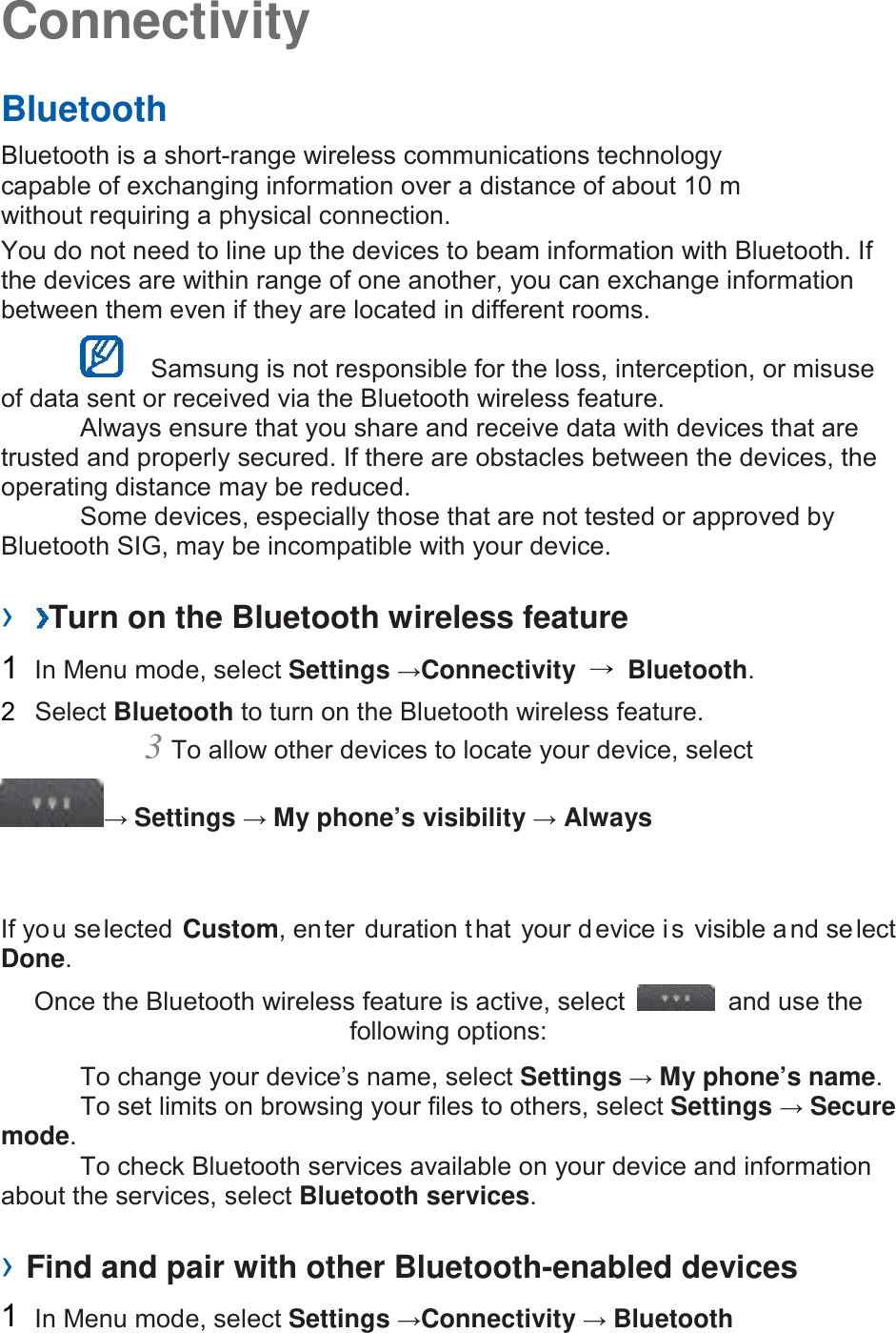 Connectivity   Bluetooth   Bluetooth is a short-range wireless communications technology capable of exchanging information over a distance of about 10 m without requiring a physical connection.   You do not need to line up the devices to beam information with Bluetooth. If the devices are within range of one another, you can exchange information between them even if they are located in different rooms.      Samsung is not responsible for the loss, interception, or misuse of data sent or received via the Bluetooth wireless feature.    Always ensure that you share and receive data with devices that are trusted and properly secured. If there are obstacles between the devices, the operating distance may be reduced.     Some devices, especially those that are not tested or approved by Bluetooth SIG, may be incompatible with your device.    ›  Turn on the Bluetooth wireless feature   1  In Menu mode, select Settings →Connectivity  → Bluetooth.   2  Select Bluetooth to turn on the Bluetooth wireless feature.   3 To allow other devices to locate your device, select   → Settings → My phone’s visibility → Always   If you selected Custom, enter duration that your device is visible and select Done.   Once the Bluetooth wireless feature is active, select   and use the following options:    To change your device’s name, select Settings → My phone’s name.     To set limits on browsing your files to others, select Settings → Secure mode.    To check Bluetooth services available on your device and information about the services, select Bluetooth services.    › Find and pair with other Bluetooth-enabled devices   1  In Menu mode, select Settings →Connectivity → Bluetooth 
