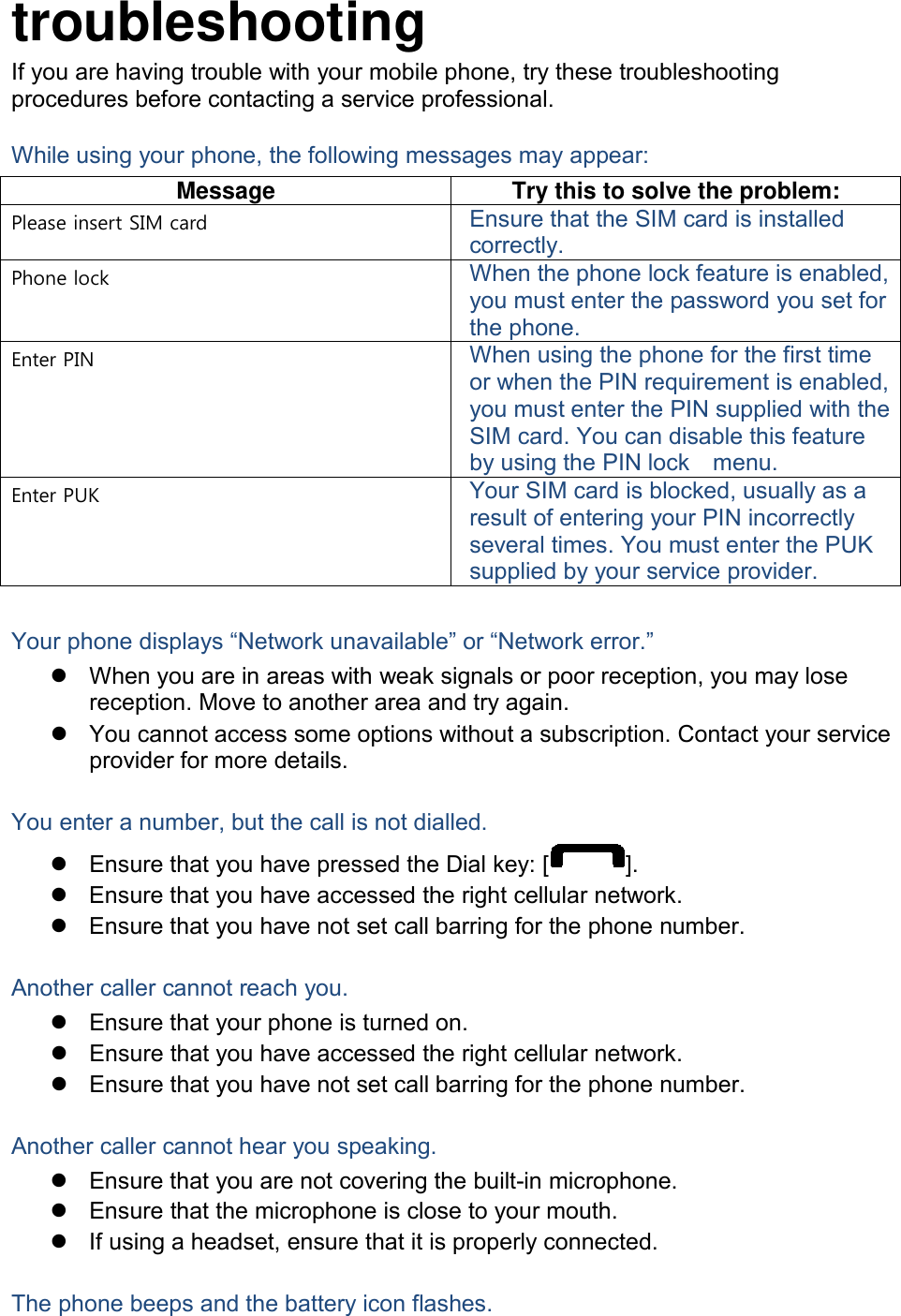 troubleshooting If you are having trouble with your mobile phone, try these troubleshooting procedures before contacting a service professional. While using your phone, the following messages may appear: Message Try this to solve the problem: Please insert SIM card Ensure that the SIM card is installed correctly. Phone lock When the phone lock feature is enabled, you must enter the password you set for the phone. Enter PIN When using the phone for the first time or when the PIN requirement is enabled, you must enter the PIN supplied with the SIM card. You can disable this feature by using the PIN lock    menu. Enter PUK Your SIM card is blocked, usually as a result of entering your PIN incorrectly several times. You must enter the PUK supplied by your service provider.    Your phone displays “Network unavailable” or “Network error.”  When you are in areas with weak signals or poor reception, you may lose reception. Move to another area and try again.  You cannot access some options without a subscription. Contact your service provider for more details.  You enter a number, but the call is not dialled.  Ensure that you have pressed the Dial key: [ ].  Ensure that you have accessed the right cellular network.  Ensure that you have not set call barring for the phone number.  Another caller cannot reach you.  Ensure that your phone is turned on.  Ensure that you have accessed the right cellular network.  Ensure that you have not set call barring for the phone number.  Another caller cannot hear you speaking.  Ensure that you are not covering the built-in microphone.  Ensure that the microphone is close to your mouth.  If using a headset, ensure that it is properly connected.  The phone beeps and the battery icon flashes. 