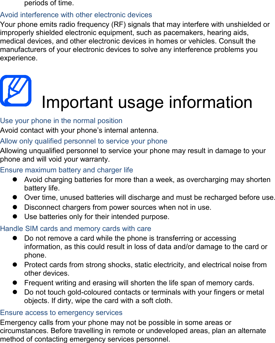 periods of time. Avoid interference with other electronic devices Your phone emits radio frequency (RF) signals that may interfere with unshielded or improperly shielded electronic equipment, such as pacemakers, hearing aids, medical devices, and other electronic devices in homes or vehicles. Consult the manufacturers of your electronic devices to solve any interference problems you experience.   Important usage information Use your phone in the normal position Avoid contact with your phone’s internal antenna. Allow only qualified personnel to service your phone Allowing unqualified personnel to service your phone may result in damage to your phone and will void your warranty. Ensure maximum battery and charger life  Avoid charging batteries for more than a week, as overcharging may shorten battery life.  Over time, unused batteries will discharge and must be recharged before use.  Disconnect chargers from power sources when not in use.  Use batteries only for their intended purpose. Handle SIM cards and memory cards with care  Do not remove a card while the phone is transferring or accessing information, as this could result in loss of data and/or damage to the card or phone.  Protect cards from strong shocks, static electricity, and electrical noise from other devices.  Frequent writing and erasing will shorten the life span of memory cards.  Do not touch gold-coloured contacts or terminals with your fingers or metal objects. If dirty, wipe the card with a soft cloth. Ensure access to emergency services Emergency calls from your phone may not be possible in some areas or circumstances. Before travelling in remote or undeveloped areas, plan an alternate method of contacting emergency services personnel.    