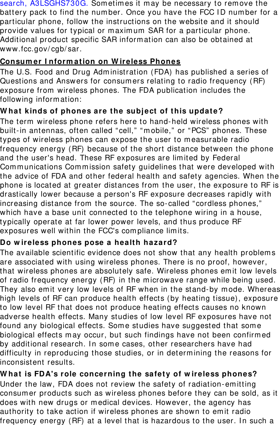 search, A3LSGHS730G. Som et im es it m ay be necessary t o rem ove the battery pack t o find t he num ber. Once you have t he FCC I D num ber for a part icular phone, follow t he instruct ions on t he website and it should provide values for t ypical or m axim um  SAR for a particular phone. Addit ional product  specific SAR inform at ion can also be obt ained at  www.fcc.gov/ cgb/ sar. Consum er I nform a t ion on W ir eless Ph ones The U.S. Food and Dr ug Adm inist rat ion ( FDA)  has published a series of Questions and Answ ers for consum ers relat ing t o radio frequency ( RF) exposure from  wireless phones. The FDA publication includes the following infor m at ion:  W ha t  kinds of phone s ar e t he  subj ect  of t his upda t e? The term  wireless phone refers here to hand-held wireless phones wit h built-in antennas, oft en called “ cell,”  “ m obile,”  or “ PCS”  phones. These types of wireless phones can expose t he user to m easurable radio frequency energy ( RF) because of t he short  dist ance between t he phone and t he user&apos;s head. These RF exposures are lim it ed by Federal Com m unicat ions Com m ission safety guidelines t hat  were developed w it h the advice of FDA and ot her federal health and safety agencies. When t he phone is locat ed at  great er dist ances fr om  the user, t he exposure t o RF is drastically lower because a person&apos;s RF exposure decreases rapidly wit h increasing dist ance from  t he source. The so-called “ cordless phones,”  which have a base unit  connect ed to the telephone w iring in a house, typically operat e at far  lower  power levels, and t hus produce RF exposures well within the FCC&apos;s com pliance lim its. Do w ir ele ss phon es pose a  hea lt h haza rd? The available scient ific evidence does not show t hat any healt h problem s are associat ed w it h using wireless phones. There is no proof, however, that  w ir eless phones are absolut ely safe. Wireless phones em it low levels of radio frequency energy ( RF) in t he m icrow ave range while being used. They also em it  very low levels of RF when in t he st and-by m ode. Whereas high levels of RF can produce healt h effect s ( by heating t issue) , exposure to low level RF t hat  does not  produce heating effect s causes no known adverse health effect s. Many studies of low level RF exposures have not  found any biological effect s. Som e st udies have suggested t hat  som e biological effect s m ay occur, but such findings have not been confirm ed by addit ional research. I n som e cases, ot her researchers have had difficulty in repr oducing t hose st udies, or in determ ining t he reasons for inconsist ent results. W ha t  is FDA&apos;s role concerning t he  safe t y of w ir eless phones? Under t he law, FDA does not review t he safety of radiat ion-em itt ing consum er products such as wireless phones before t hey can be sold, as it  does wit h new drugs or m edical devices. However, t he agency has aut hority t o t ake act ion if wireless phones are shown to em it radio frequency energy ( RF) at  a level t hat  is hazardous t o t he user. I n such a 