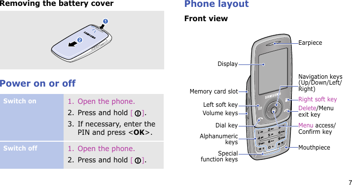 7Removing the battery coverPower on or offPhone layoutFront viewSwitch on1. Open the phone.2. Press and hold [].3. If necessary, enter the PIN and press &lt;OK&gt;.Switch off1. Open the phone.2. Press and hold [].Specialfunction keysVolume keysDisplayLeft soft keyDial keyMemory card slotAlphanumerickeys MouthpieceDelete/Menu exit keyRight soft keyMenu access/Confirm keyEarpieceNavigation keys (Up/Down/Left/Right)