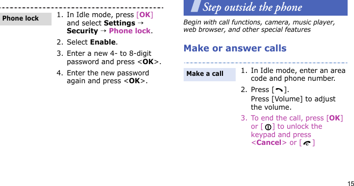 15Step outside the phoneBegin with call functions, camera, music player, web browser, and other special featuresMake or answer calls1. In Idle mode, press [OK] and select Settings → Security → Phone lock.2. Select Enable.3. Enter a new 4- to 8-digit password and press &lt;OK&gt;.4. Enter the new password again and press &lt;OK&gt;.Phone lock1. In Idle mode, enter an area code and phone number.2. Press [ ].Press [Volume] to adjust the volume.3. To end the call, press [OK] or [ ] to unlock the keypad and press &lt;Cancel&gt; or [ ]Make a call