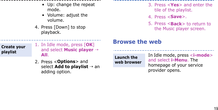 19Browse the web• Up: change the repeat mode.• Volume: adjust the volume.4. Press [Down] to stop playback.1. In Idle mode, press [OK] and select Music player → All.2. Press &lt;Options&gt; and select Add to playlist → an adding option.Create your playlist3. Press &lt;Yes&gt; and enter the tile of the playlist.4. Press &lt;Save&gt;.5. Press &lt;Back&gt; to return to the Music player screen.In Idle mode, press &lt;i-mode&gt; and select i-Menu. The homepage of your service provider opens.Launch the web browser