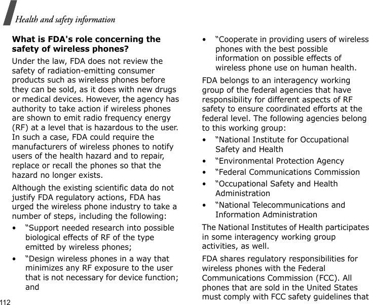 112Health and safety informationWhat is FDA&apos;s role concerning the safety of wireless phones?Under the law, FDA does not review the safety of radiation-emitting consumer products such as wireless phones before they can be sold, as it does with new drugs or medical devices. However, the agency has authority to take action if wireless phones are shown to emit radio frequency energy (RF) at a level that is hazardous to the user. In such a case, FDA could require the manufacturers of wireless phones to notify users of the health hazard and to repair, replace or recall the phones so that the hazard no longer exists.Although the existing scientific data do not justify FDA regulatory actions, FDA has urged the wireless phone industry to take a number of steps, including the following:• “Support needed research into possible biological effects of RF of the type emitted by wireless phones;• “Design wireless phones in a way that minimizes any RF exposure to the user that is not necessary for device function; and• “Cooperate in providing users of wireless phones with the best possible information on possible effects of wireless phone use on human health.FDA belongs to an interagency working group of the federal agencies that have responsibility for different aspects of RF safety to ensure coordinated efforts at the federal level. The following agencies belong to this working group:•“National Institute for Occupational Safety and Health• “Environmental Protection Agency• “Federal Communications Commission• “Occupational Safety and Health Administration• “National Telecommunications and Information AdministrationThe National Institutes of Health participates in some interagency working group activities, as well.FDA shares regulatory responsibilities for wireless phones with the Federal Communications Commission (FCC). All phones that are sold in the United States must comply with FCC safety guidelines that 
