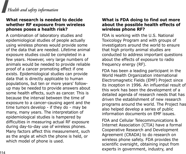 114Health and safety informationWhat research is needed to decide whether RF exposure from wireless phones poses a health risk?A combination of laboratory studies and epidemiological studies of people actually using wireless phones would provide some of the data that are needed. Lifetime animal exposure studies could be completed in a few years. However, very large numbers of animals would be needed to provide reliable proof of a cancer promoting effect if one exists. Epidemiological studies can provide data that is directly applicable to human populations, but ten or more years&apos; follow-up may be needed to provide answers about some health effects, such as cancer. This is because the interval between the time of exposure to a cancer-causing agent and the time tumors develop - if they do - may be many, many years. The interpretation of epidemiological studies is hampered by difficulties in measuring actual RF exposure during day-to-day use of wireless phones. Many factors affect this measurement, such as the angle at which the phone is held, or which model of phone is used.What is FDA doing to find out more about the possible health effects of wireless phone RF?FDA is working with the U.S. National Toxicology Program and with groups of investigators around the world to ensure that high priority animal studies are conducted to address important questions about the effects of exposure to radio frequency energy (RF).FDA has been a leading participant in the World Health Organization international Electromagnetic Fields (EMF) Project since its inception in 1996. An influential result of this work has been the development of a detailed agenda of research needs that has driven the establishment of new research programs around the world. The Project has also helped develop a series of public information documents on EMF issues.FDA and Cellular Telecommunications &amp; Internet Association (CTIA) have a formal Cooperative Research and Development Agreement (CRADA) to do research on wireless phone safety. FDA provides the scientific oversight, obtaining input from experts in government, industry, and 