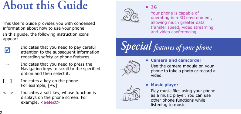 2About this GuideThis User’s Guide provides you with condensed information about how to use your phone.In this guide, the following instruction icons appear: Indicates that you need to pay careful attention to the subsequent information regarding safety or phone features.→Indicates that you need to press the Navigation keys to scroll to the specified option and then select it.[ ] Indicates a key on the phone. For example, [ ]&lt; &gt; Indicates a soft key, whose function is displays on the phone screen. For example, &lt;Select&gt;•3GYour phone is capable of operating in a 3G environment, allowing much greater data transfer speed, video streaming, and video conferencing.Special features of your phone• Camera and camcorderUse the camera module on your phone to take a photo or record a video.• Music playerPlay music files using your phone as a music player. You can use other phone functions while listening to music.