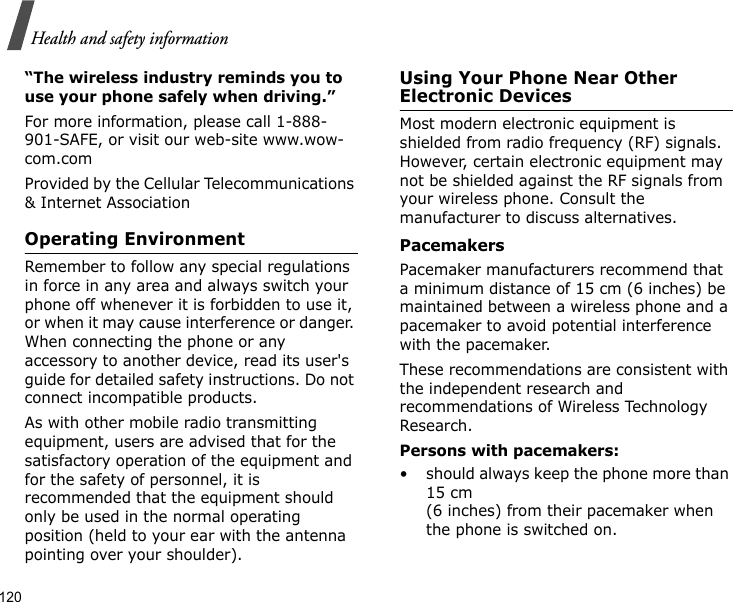 120Health and safety information“The wireless industry reminds you to use your phone safely when driving.”For more information, please call 1-888-901-SAFE, or visit our web-site www.wow-com.comProvided by the Cellular Telecommunications &amp; Internet AssociationOperating EnvironmentRemember to follow any special regulations in force in any area and always switch your phone off whenever it is forbidden to use it, or when it may cause interference or danger. When connecting the phone or any accessory to another device, read its user&apos;s guide for detailed safety instructions. Do not connect incompatible products.As with other mobile radio transmitting equipment, users are advised that for the satisfactory operation of the equipment and for the safety of personnel, it is recommended that the equipment should only be used in the normal operating position (held to your ear with the antenna pointing over your shoulder).Using Your Phone Near Other Electronic DevicesMost modern electronic equipment is shielded from radio frequency (RF) signals. However, certain electronic equipment may not be shielded against the RF signals from your wireless phone. Consult the manufacturer to discuss alternatives.PacemakersPacemaker manufacturers recommend that a minimum distance of 15 cm (6 inches) be maintained between a wireless phone and a pacemaker to avoid potential interference with the pacemaker.These recommendations are consistent with the independent research and recommendations of Wireless Technology Research.Persons with pacemakers:• should always keep the phone more than 15 cm (6 inches) from their pacemaker when the phone is switched on.