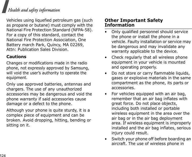124Health and safety informationVehicles using liquefied petroleum gas (such as propane or butane) must comply with the National Fire Protection Standard (NFPA-58). For a copy of this standard, contact the National Fire Protection Association, One Battery march Park, Quincy, MA 02269, Attn: Publication Sales Division.CautionsChanges or modifications made in the radio phone, not expressly approved by Samsung, will void the user’s authority to operate the equipment.Only use approved batteries, antennas and chargers. The use of any unauthorized accessories may be dangerous and void the phone warranty if said accessories cause damage or a defect to the phone.Although your phone is quite sturdy, it is a complex piece of equipment and can be broken. Avoid dropping, hitting, bending or sitting on it.Other Important Safety Information• Only qualified personnel should service the phone or install the phone in a vehicle. Faulty installation or service may be dangerous and may invalidate any warranty applicable to the device.• Check regularly that all wireless phone equipment in your vehicle is mounted and operating properly.• Do not store or carry flammable liquids, gases or explosive materials in the same compartment as the phone, its parts or accessories.• For vehicles equipped with an air bag, remember that an air bag inflates with great force. Do not place objects, including both installed or portable wireless equipment in the area over the air bag or in the air bag deployment area. If wireless equipment is improperly installed and the air bag inflates, serious injury could result.• Switch your phone off before boarding an aircraft. The use of wireless phone in 