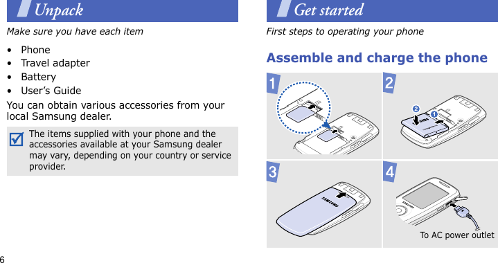 6UnpackMake sure you have each item• Phone•Travel adapter•Battery•User’s GuideYou can obtain various accessories from your local Samsung dealer.Get startedFirst steps to operating your phoneAssemble and charge the phone The items supplied with your phone and the accessories available at your Samsung dealer may vary, depending on your country or service provider.To AC po w e r o ut let