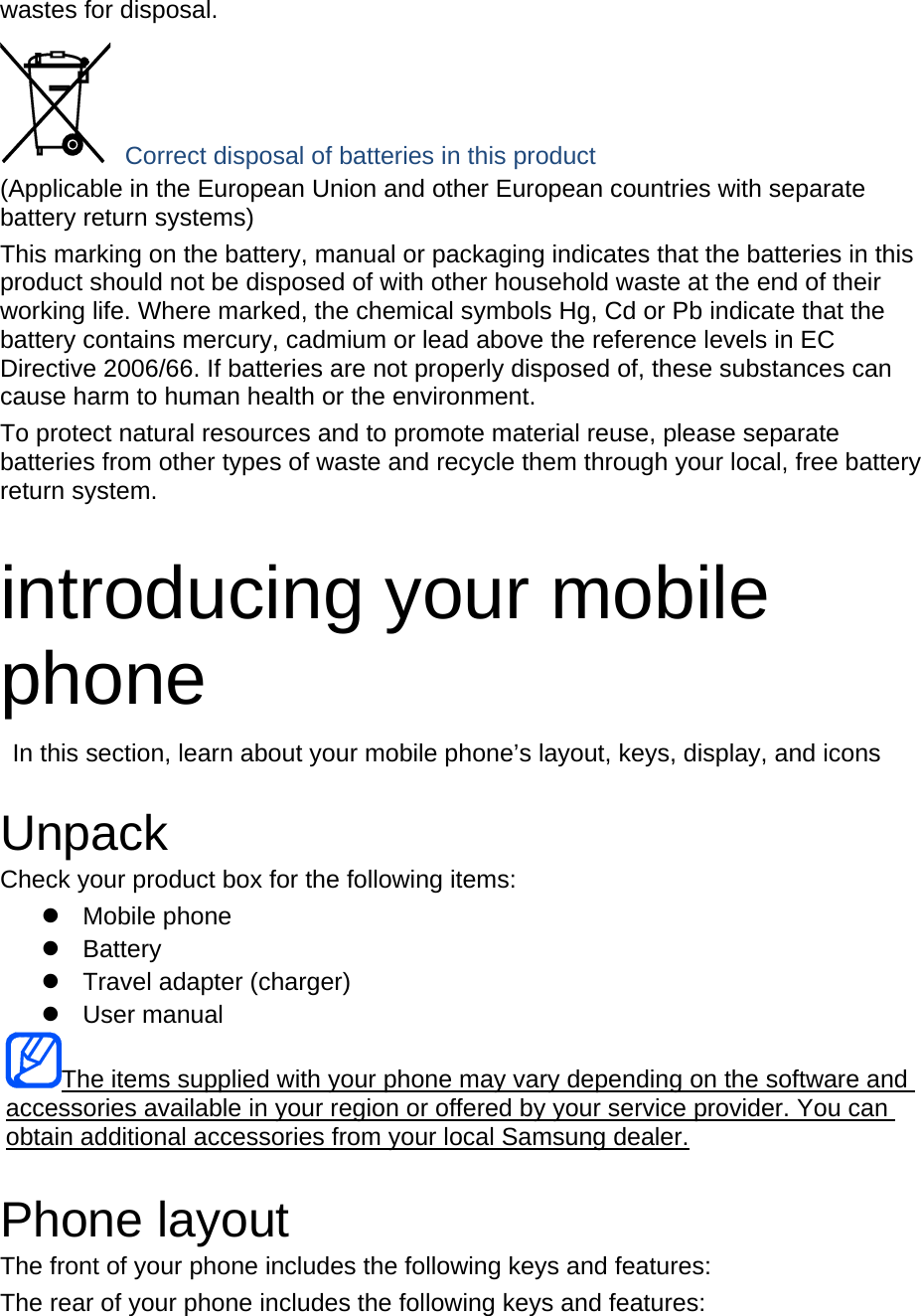 wastes for disposal.  Correct disposal of batteries in this product (Applicable in the European Union and other European countries with separate battery return systems) This marking on the battery, manual or packaging indicates that the batteries in this product should not be disposed of with other household waste at the end of their working life. Where marked, the chemical symbols Hg, Cd or Pb indicate that the battery contains mercury, cadmium or lead above the reference levels in EC Directive 2006/66. If batteries are not properly disposed of, these substances can cause harm to human health or the environment. To protect natural resources and to promote material reuse, please separate batteries from other types of waste and recycle them through your local, free battery return system.  introducing your mobile phone   In this section, learn about your mobile phone’s layout, keys, display, and icons  Unpack Check your product box for the following items: z Mobile phone z Battery z  Travel adapter (charger) z User manual The items supplied with your phone may vary depending on the software and accessories available in your region or offered by your service provider. You can obtain additional accessories from your local Samsung dealer. Phone layout The front of your phone includes the following keys and features: The rear of your phone includes the following keys and features:  
