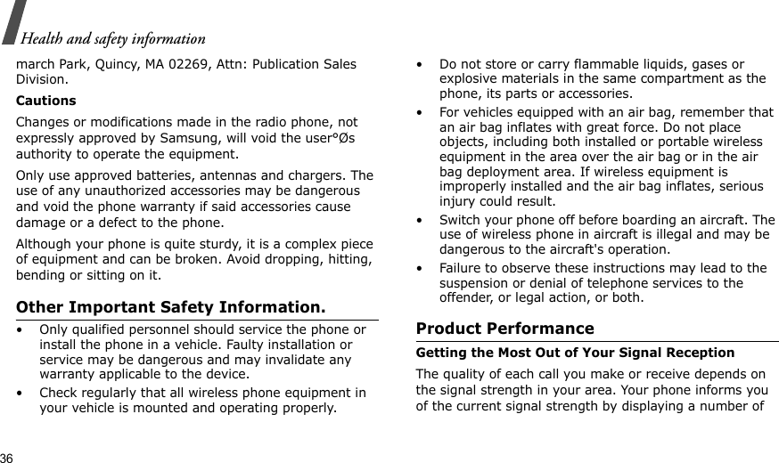 36Health and safety informationmarch Park, Quincy, MA 02269, Attn: Publication Sales Division.CautionsChanges or modifications made in the radio phone, not expressly approved by Samsung, will void the user°Øs authority to operate the equipment.Only use approved batteries, antennas and chargers. The use of any unauthorized accessories may be dangerous and void the phone warranty if said accessories cause damage or a defect to the phone.Although your phone is quite sturdy, it is a complex piece of equipment and can be broken. Avoid dropping, hitting, bending or sitting on it.Other Important Safety Information.• Only qualified personnel should service the phone or install the phone in a vehicle. Faulty installation or service may be dangerous and may invalidate any warranty applicable to the device.• Check regularly that all wireless phone equipment in your vehicle is mounted and operating properly.• Do not store or carry flammable liquids, gases or explosive materials in the same compartment as the phone, its parts or accessories.• For vehicles equipped with an air bag, remember that an air bag inflates with great force. Do not place objects, including both installed or portable wireless equipment in the area over the air bag or in the air bag deployment area. If wireless equipment is improperly installed and the air bag inflates, serious injury could result.• Switch your phone off before boarding an aircraft. The use of wireless phone in aircraft is illegal and may be dangerous to the aircraft&apos;s operation.• Failure to observe these instructions may lead to the suspension or denial of telephone services to the offender, or legal action, or both.Product PerformanceGetting the Most Out of Your Signal ReceptionThe quality of each call you make or receive depends on the signal strength in your area. Your phone informs you of the current signal strength by displaying a number of 