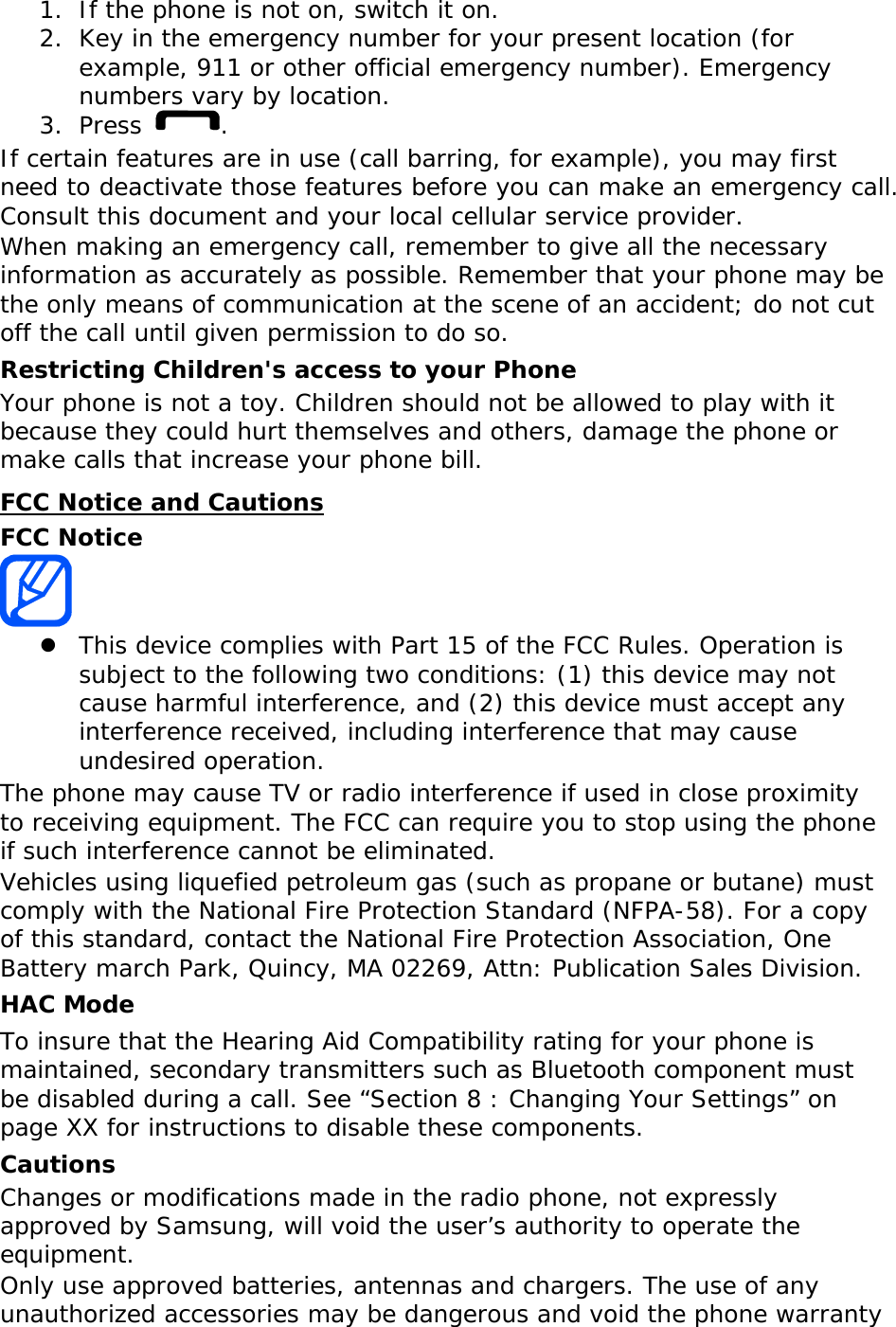 1. If the phone is not on, switch it on. 2. Key in the emergency number for your present location (for example, 911 or other official emergency number). Emergency numbers vary by location. 3. Press  . If certain features are in use (call barring, for example), you may first need to deactivate those features before you can make an emergency call. Consult this document and your local cellular service provider. When making an emergency call, remember to give all the necessary information as accurately as possible. Remember that your phone may be the only means of communication at the scene of an accident; do not cut off the call until given permission to do so. Restricting Children&apos;s access to your Phone Your phone is not a toy. Children should not be allowed to play with it because they could hurt themselves and others, damage the phone or make calls that increase your phone bill. FCC Notice and Cautions FCC Notice   z This device complies with Part 15 of the FCC Rules. Operation is subject to the following two conditions: (1) this device may not cause harmful interference, and (2) this device must accept any interference received, including interference that may cause undesired operation. The phone may cause TV or radio interference if used in close proximity to receiving equipment. The FCC can require you to stop using the phone if such interference cannot be eliminated. Vehicles using liquefied petroleum gas (such as propane or butane) must comply with the National Fire Protection Standard (NFPA-58). For a copy of this standard, contact the National Fire Protection Association, One Battery march Park, Quincy, MA 02269, Attn: Publication Sales Division. HAC Mode To insure that the Hearing Aid Compatibility rating for your phone is maintained, secondary transmitters such as Bluetooth component must be disabled during a call. See “Section 8 : Changing Your Settings” on page XX for instructions to disable these components. Cautions Changes or modifications made in the radio phone, not expressly approved by Samsung, will void the user’s authority to operate the equipment. Only use approved batteries, antennas and chargers. The use of any unauthorized accessories may be dangerous and void the phone warranty 
