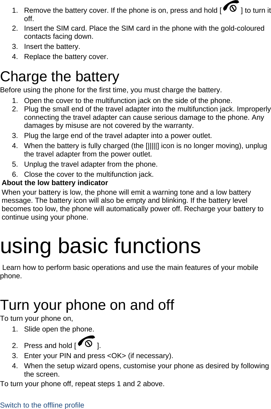 1.  Remove the battery cover. If the phone is on, press and hold [ ] to turn it off. 2.  Insert the SIM card. Place the SIM card in the phone with the gold-coloured contacts facing down. 3. Insert the battery. 4.  Replace the battery cover.  Charge the battery Before using the phone for the first time, you must charge the battery. 1.  Open the cover to the multifunction jack on the side of the phone. 2.  Plug the small end of the travel adapter into the multifunction jack. Improperly connecting the travel adapter can cause serious damage to the phone. Any damages by misuse are not covered by the warranty. 3.  Plug the large end of the travel adapter into a power outlet. 4.  When the battery is fully charged (the [|||||] icon is no longer moving), unplug the travel adapter from the power outlet. 5.  Unplug the travel adapter from the phone. 6.  Close the cover to the multifunction jack. About the low battery indicator When your battery is low, the phone will emit a warning tone and a low battery message. The battery icon will also be empty and blinking. If the battery level becomes too low, the phone will automatically power off. Recharge your battery to continue using your phone.  using basic functions  Learn how to perform basic operations and use the main features of your mobile phone.   Turn your phone on and off To turn your phone on, 1.  Slide open the phone. 2.  Press and hold [ ]. 3.  Enter your PIN and press &lt;OK&gt; (if necessary). 4.  When the setup wizard opens, customise your phone as desired by following the screen. To turn your phone off, repeat steps 1 and 2 above.  Switch to the offline profile 