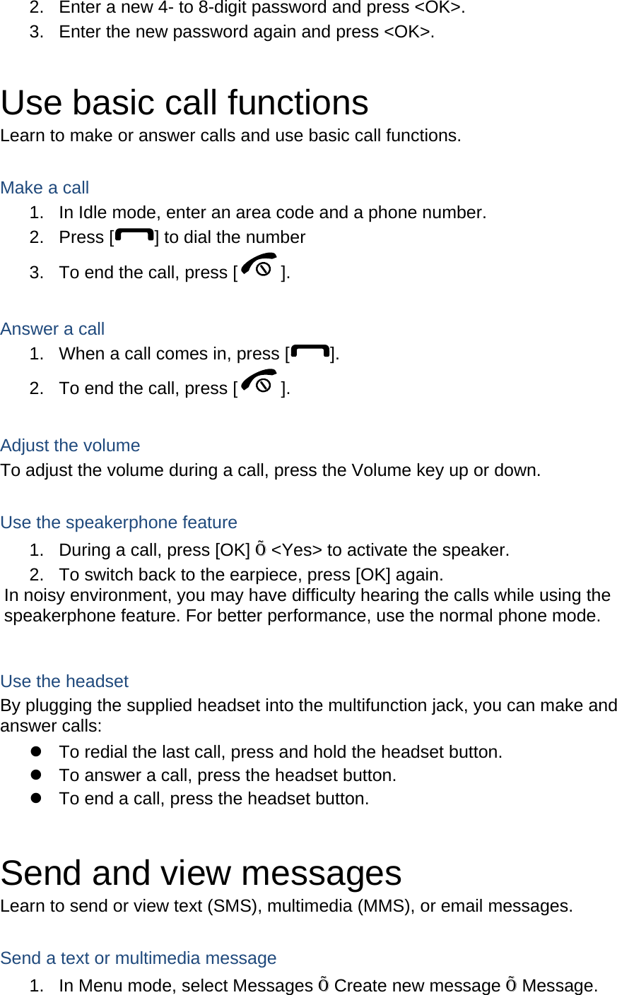 2.  Enter a new 4- to 8-digit password and press &lt;OK&gt;. 3.  Enter the new password again and press &lt;OK&gt;.  Use basic call functions Learn to make or answer calls and use basic call functions.  Make a call 1.  In Idle mode, enter an area code and a phone number. 2. Press [ ] to dial the number 3.  To end the call, press [ ].   Answer a call 1.  When a call comes in, press [ ]. 2.  To end the call, press [ ].  Adjust the volume To adjust the volume during a call, press the Volume key up or down.  Use the speakerphone feature 1.  During a call, press [OK] Õ &lt;Yes&gt; to activate the speaker. 2.  To switch back to the earpiece, press [OK] again. In noisy environment, you may have difficulty hearing the calls while using the speakerphone feature. For better performance, use the normal phone mode.  Use the headset By plugging the supplied headset into the multifunction jack, you can make and answer calls: z  To redial the last call, press and hold the headset button. z  To answer a call, press the headset button. z  To end a call, press the headset button.  Send and view messages Learn to send or view text (SMS), multimedia (MMS), or email messages.  Send a text or multimedia message 1.  In Menu mode, select Messages Õ Create new message Õ Message. 