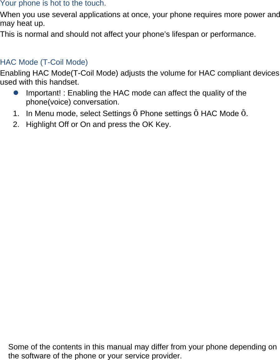  Your phone is hot to the touch. When you use several applications at once, your phone requires more power and may heat up. This is normal and should not affect your phone’s lifespan or performance.  HAC Mode (T-Coil Mode) Enabling HAC Mode(T-Coil Mode) adjusts the volume for HAC compliant devices used with this handset. z Important! : Enabling the HAC mode can affect the quality of the phone(voice) conversation. 1.  In Menu mode, select Settings Õ Phone settings Õ HAC Mode Õ. 2.  Highlight Off or On and press the OK Key.                    Some of the contents in this manual may differ from your phone depending on the software of the phone or your service provider.         