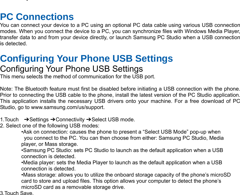  .    PC Connections You can connect your device to a PC using an optional PC data cable using various USB connection modes. When you connect the device to a PC, you can synchronize files with Windows Media Player, transfer data to and from your device directly, or launch Samsung PC Studio when a USB connection is detected.  Configuring Your Phone USB Settings Configuring Your Phone USB Settings This menu selects the method of communication for the USB port.  Note: The Bluetooth feature must first be disabled before initiating a USB connection with the phone. Prior to connecting the USB cable to the phone, install the latest version of the PC Studio application. This application installs the necessary USB drivers onto your machine. For a free download of PC Studio, go to www.samsung.com/us/support.  1.Touch  ➔ Settings ➔ Connectivity ➔ Select USB mode. 2. Select one of the following USB modes: •Ask on connection: causes the phone to present a “Select USB Mode” pop-up when   you connect to the PC. You can then choose from either: Samsung PC Studio, Media   player, or Mass storage. •Samsung PC Studio: sets PC Studio to launch as the default application when a USB   connection is detected. •Media player: sets the Media Player to launch as the default application when a USB   connection is detected. •Mass storage: allows you to utilize the onboard storage capacity of the phone’s microSD   card to store and upload files. This option allows your computer to detect the phone’s   microSD card as a removable storage drive. 3.Touch Save.