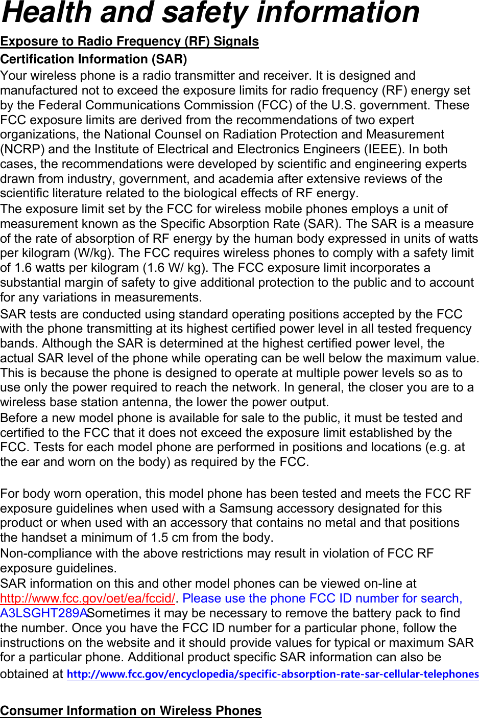 Health and safety information Exposure to Radio Frequency (RF) Signals Certification Information (SAR) Your wireless phone is a radio transmitter and receiver. It is designed and manufactured not to exceed the exposure limits for radio frequency (RF) energy set by the Federal Communications Commission (FCC) of the U.S. government. These FCC exposure limits are derived from the recommendations of two expert organizations, the National Counsel on Radiation Protection and Measurement (NCRP) and the Institute of Electrical and Electronics Engineers (IEEE). In both cases, the recommendations were developed by scientific and engineering experts drawn from industry, government, and academia after extensive reviews of the scientific literature related to the biological effects of RF energy. The exposure limit set by the FCC for wireless mobile phones employs a unit of measurement known as the Specific Absorption Rate (SAR). The SAR is a measure of the rate of absorption of RF energy by the human body expressed in units of watts per kilogram (W/kg). The FCC requires wireless phones to comply with a safety limit of 1.6 watts per kilogram (1.6 W/ kg). The FCC exposure limit incorporates a substantial margin of safety to give additional protection to the public and to account for any variations in measurements. SAR tests are conducted using standard operating positions accepted by the FCC with the phone transmitting at its highest certified power level in all tested frequency bands. Although the SAR is determined at the highest certified power level, the actual SAR level of the phone while operating can be well below the maximum value. This is because the phone is designed to operate at multiple power levels so as to use only the power required to reach the network. In general, the closer you are to a wireless base station antenna, the lower the power output. Before a new model phone is available for sale to the public, it must be tested and certified to the FCC that it does not exceed the exposure limit established by the FCC. Tests for each model phone are performed in positions and locations (e.g. at the ear and worn on the body) as required by the FCC.      For body worn operation, this model phone has been tested and meets the FCC RF exposure guidelines when used with a Samsung accessory designated for this product or when used with an accessory that contains no metal and that positions the handset a minimum of 1.5 cm from the body.   Non-compliance with the above restrictions may result in violation of FCC RF exposure guidelines. SAR information on this and other model phones can be viewed on-line at http://www.fcc.gov/oet/ea/fccid/. Please use the phone FCC ID number for search, A3LSGHT289A Sometimes it may be necessary to remove the battery pack to find the number. Once you have the FCC ID number for a particular phone, follow the instructions on the website and it should provide values for typical or maximum SAR for a particular phone. Additional product specific SAR information can also be obtained at http://www.fcc.gov/encyclopedia/specific-absorption-rate-sar-cellular-telephones  Consumer Information on Wireless Phones 