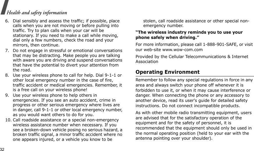 32Health and safety information6. Dial sensibly and assess the traffic; if possible, place calls when you are not moving or before pulling into traffic. Try to plan calls when your car will be stationary. If you need to make a call while moving, dial only a few numbers, check the road and your mirrors, then continue.7. Do not engage in stressful or emotional conversations that may be distracting. Make people you are talking with aware you are driving and suspend conversations that have the potential to divert your attention from the road.8. Use your wireless phone to call for help. Dial 9-1-1 or other local emergency number in the case of fire, traffic accident or medical emergencies. Remember, it is a free call on your wireless phone!9. Use your wireless phone to help others in emergencies. If you see an auto accident, crime in progress or other serious emergency where lives are in danger, call 9-1-1 or other local emergency number, as you would want others to do for you.10. Call roadside assistance or a special non-emergency wireless assistance number when necessary. If you see a broken-down vehicle posing no serious hazard, a broken traffic signal, a minor traffic accident where no one appears injured, or a vehicle you know to be stolen, call roadside assistance or other special non-emergency number.“The wireless industry reminds you to use your phone safely when driving.”For more information, please call 1-888-901-SAFE, or visit our web-site www.wow-com.comProvided by the Cellular Telecommunications &amp; Internet AssociationOperating EnvironmentRemember to follow any special regulations in force in any area and always switch your phone off whenever it is forbidden to use it, or when it may cause interference or danger. When connecting the phone or any accessory to another device, read its user&apos;s guide for detailed safety instructions. Do not connect incompatible products.As with other mobile radio transmitting equipment, users are advised that for the satisfactory operation of the equipment and for the safety of personnel, it is recommended that the equipment should only be used in the normal operating position (held to your ear with the antenna pointing over your shoulder).