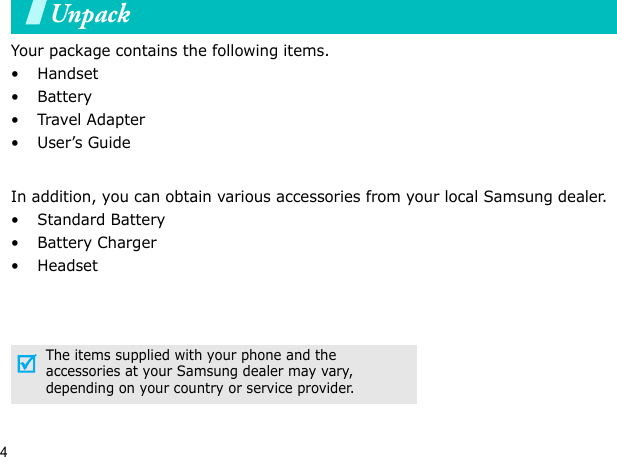 4UnpackYour package contains the following items.•Handset• Battery•Travel Adapter•User’s GuideIn addition, you can obtain various accessories from your local Samsung dealer.•Standard Battery• Battery Charger•HeadsetThe items supplied with your phone and the accessories at your Samsung dealer may vary, depending on your country or service provider.Your phone