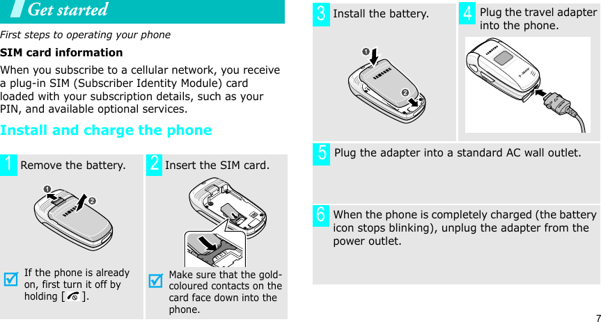 7Get startedFirst steps to operating your phoneSIM card informationWhen you subscribe to a cellular network, you receive a plug-in SIM (Subscriber Identity Module) card loaded with your subscription details, such as your PIN, and available optional services.Install and charge the phone  Remove the battery.If the phone is already on, first turn it off by holding [].   Insert the SIM card.Make sure that the gold-coloured contacts on the card face down into the phone.12  Install the battery.     Plug the travel adapter into the phone.       Plug the adapter into a standard AC wall outlet. When the phone is completely charged (the battery icon stops blinking), unplug the adapter from the power outlet.3456