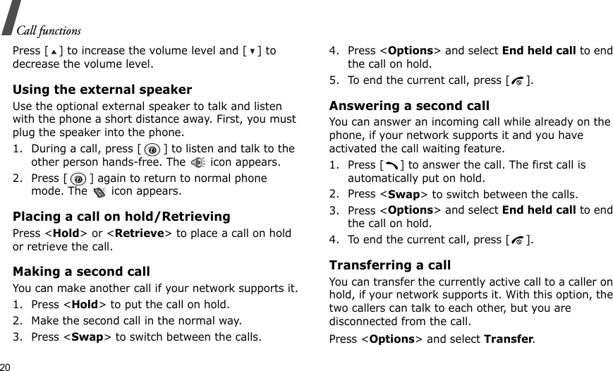 20Call functionsPress [ ] to increase the volume level and [ ] to decrease the volume level.Using the external speakerUse the optional external speaker to talk and listen with the phone a short distance away. First, you must plug the speaker into the phone.1. During a call, press [ ] to listen and talk to the other person hands-free. The   icon appears.2. Press [ ] again to return to normal phone mode. The   icon appears.Placing a call on hold/RetrievingPress &lt;Hold&gt; or &lt;Retrieve&gt; to place a call on hold or retrieve the call.Making a second callYou can make another call if your network supports it.1. Press &lt;Hold&gt; to put the call on hold.2. Make the second call in the normal way.3. Press &lt;Swap&gt; to switch between the calls.4. Press &lt;Options&gt; and select End held call to end the call on hold.5. To end the current call, press [ ].Answering a second callYou can answer an incoming call while already on the phone, if your network supports it and you have activated the call waiting feature. 1. Press [ ] to answer the call. The first call is automatically put on hold.2. Press &lt;Swap&gt; to switch between the calls.3. Press &lt;Options&gt; and select End held call to end the call on hold.4. To end the current call, press [ ].Transferring a callYou can transfer the currently active call to a caller on hold, if your network supports it. With this option, the two callers can talk to each other, but you are disconnected from the call. Press &lt;Options&gt; and select Transfer.
