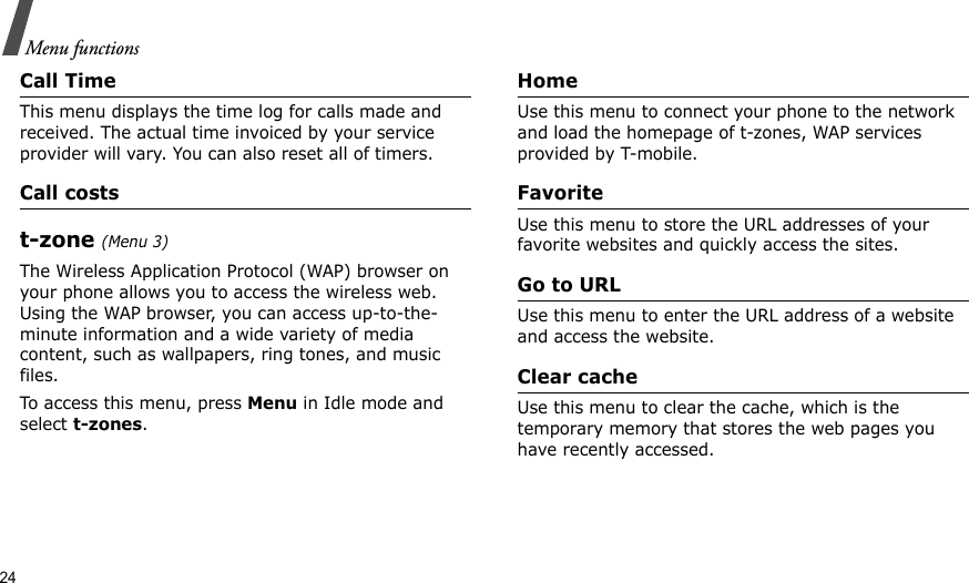 24Menu functionsCall TimeThis menu displays the time log for calls made and received. The actual time invoiced by your service provider will vary. You can also reset all of timers.Call costst-zone (Menu 3)The Wireless Application Protocol (WAP) browser on your phone allows you to access the wireless web. Using the WAP browser, you can access up-to-the-minute information and a wide variety of media content, such as wallpapers, ring tones, and music files.To access this menu, press Menu in Idle mode and select t-zones.HomeUse this menu to connect your phone to the network and load the homepage of t-zones, WAP services provided by T-mobile.FavoriteUse this menu to store the URL addresses of your favorite websites and quickly access the sites.Go to URLUse this menu to enter the URL address of a website and access the website.Clear cacheUse this menu to clear the cache, which is the temporary memory that stores the web pages you have recently accessed.