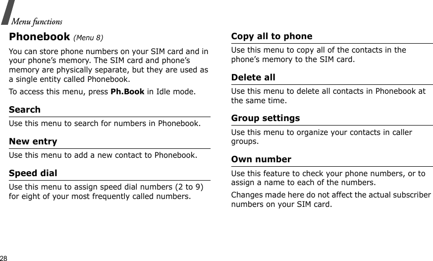 28Menu functionsPhonebook (Menu 8)You can store phone numbers on your SIM card and in your phone’s memory. The SIM card and phone’s memory are physically separate, but they are used as a single entity called Phonebook.To access this menu, press Ph.Book in Idle mode.SearchUse this menu to search for numbers in Phonebook.New entryUse this menu to add a new contact to Phonebook.Speed dialUse this menu to assign speed dial numbers (2 to 9) for eight of your most frequently called numbers.Copy all to phoneUse this menu to copy all of the contacts in the phone’s memory to the SIM card.Delete allUse this menu to delete all contacts in Phonebook at the same time.Group settingsUse this menu to organize your contacts in caller groups.Own numberUse this feature to check your phone numbers, or to assign a name to each of the numbers. Changes made here do not affect the actual subscriber numbers on your SIM card.
